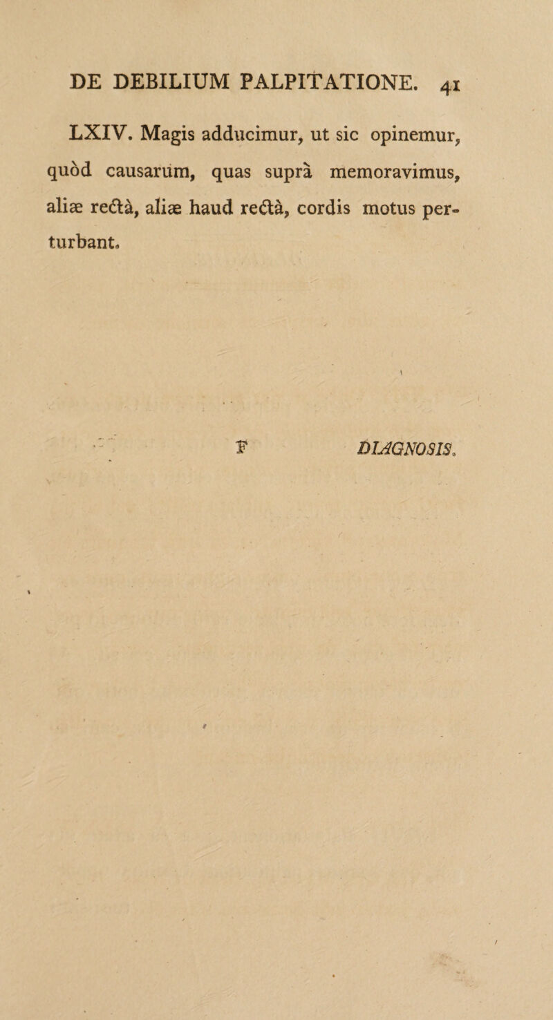 LXIV. Magis adducimur, ut sic opinemur, quod causarum, quas supra memoravimus, aliae reda, aliae haud reda, cordis motus per¬ turbant. * s* DIAGNOSIS.