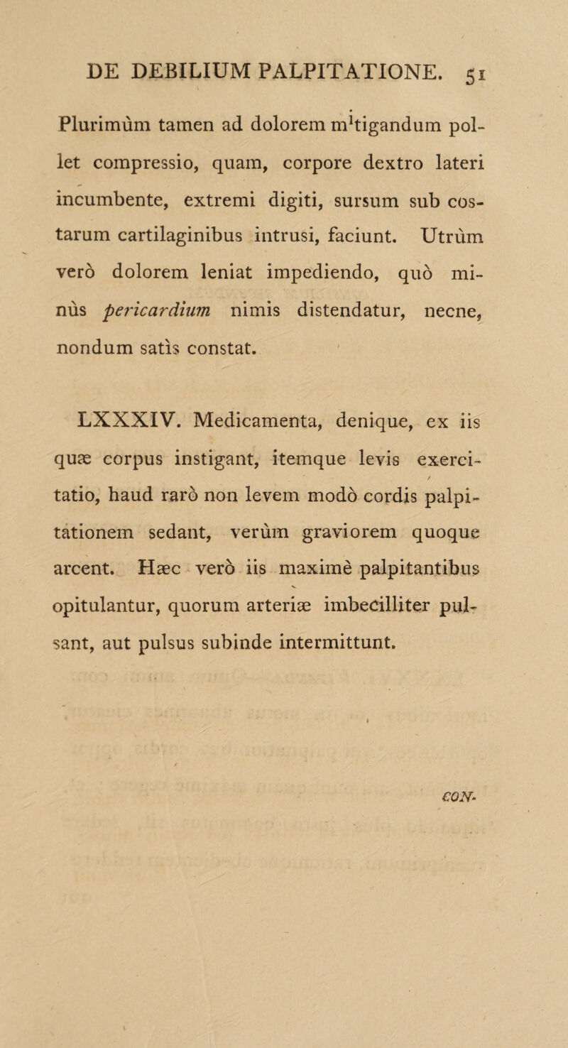 Plurimum tamen ad dolorem nPtigandum pol¬ let compressio, quam, corpore dextro lateri incumbente, extremi digiti, sursum sub cos¬ tarum cartilaginibus intrusi, faciunt. Utrum vero dolorem leniat impediendo, quo mi¬ nus pericardium nimis distendatur, necne, nondum satis constat. LXXXIV. Medicamenta, denique, ex iis quas corpus instigant, itemque levis exerci- / tatio, haud raro non levem modo cordis palpi¬ tationem sedant, verum graviorem quoque arcent. Haec vero iis maxime palpitantibus X. opitulantur, quorum arteriae imbecilliter pul¬ sant, aut pulsus subinde intermittunt. CQN~