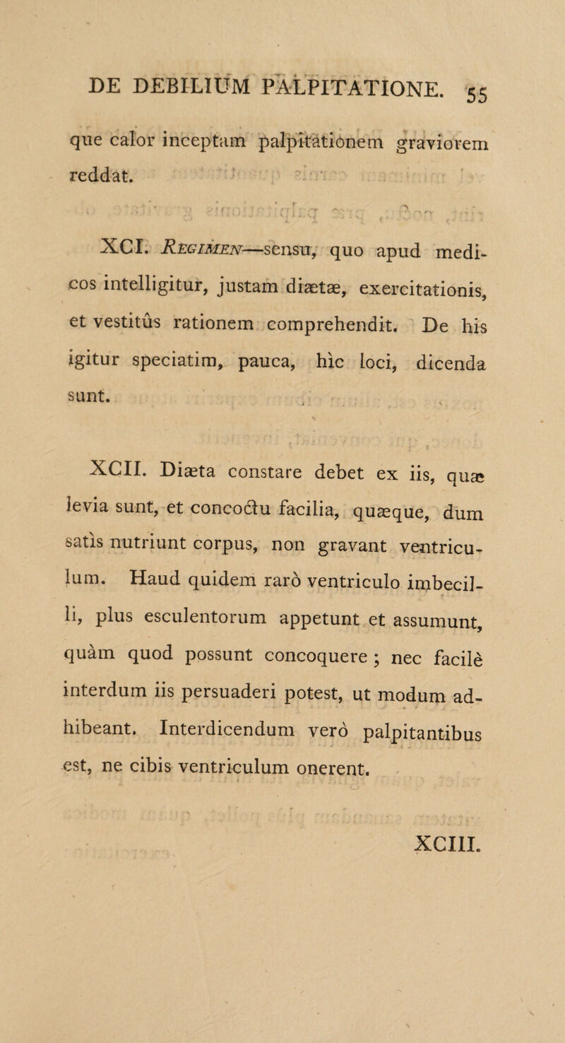 que calor inceptam palpitationem graviorem reddat. ■' ■ U ■ : ■ c 3 ■ n XCI. Regimen—sensu, quo apud medi¬ cos intelligitur, justam diaetae, exercitationis, et vestitus rationem comprehendit. De his igitur speciatim, pauca, hic loci, dicenda sunt. V XCII. Diaeta constare debet ex iis, qua* levia sunt, et conco&u facilia, quaeque, dum satis nutriunt corpus, non gravant ventricu¬ lum. Haud quidem raro ventriculo imbecil¬ li, plus esculentorum appetunt et assumunt, quam quod possunt concoquere ; nec facile interdum iis persuaderi potest, ut modum ad¬ hibeant. Interdicendum vero palpitantibus est, ne cibis ventriculum onerent. XCIIL