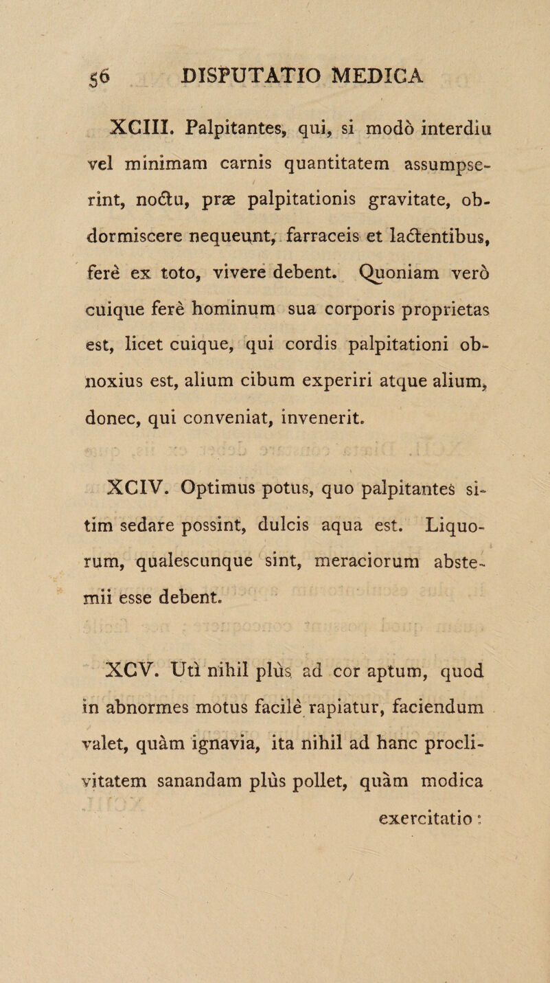 XCIXL Palpitantes, qui, si modo interdiu vel minimam earnis quantitatem assumpse¬ rint, noCtu, prae palpitationis gravitate, ob¬ dormiscere nequeunt, farraceis et lactentibus, fere ex toto, vivere debent. Quoniam verd cuique fere hominum sua corporis proprietas est, licet cuique, qui cordis palpitationi ob¬ noxius est, alium cibum experiri atque alium, donec, qui conveniat, invenerit. XCIV. Optimus potus, quo palpitantes si¬ tim sedare possint, dulcis aqua est. Liquo¬ rum, qualescunque sint, meraciorum abste¬ mii esse debent. XCV. Uti nihil plus ad cor aptum, quod in abnormes motus facile rapiatur, faciendum valet, quam ignavia, ita nihil ad hanc procli¬ vitatem sanandam plus pollet, quam modica exercitatio: