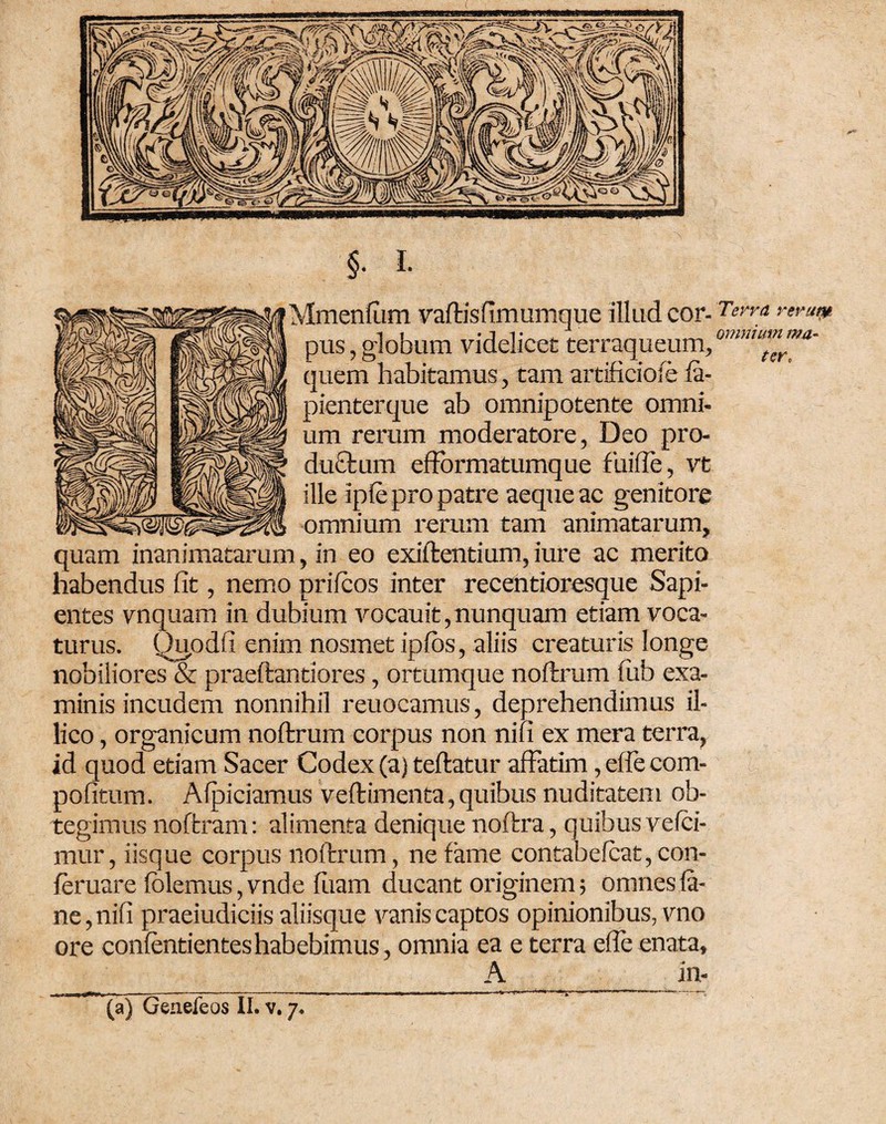 omnium ma¬ ter* §• i- Mmenfum vaftisfimumque illud cor- Terra remtp pus, globum videlicet terraqueum, ' quem habitamus, tam artificioie fa- pienterque ab omnipotente omni¬ um rerum moderatore, Deo pro- du£tum efformatumque fuifle, vt ille ipfe pro patre aeque ac genitore omnium rerum tam animatarum, quam inanimatarum, in eo exiftentium, iure ac merito habendus fit, nemo prifcos inter recentioresque Sapi¬ entes vnquam in dubium vocauit, nunquam etiam voca¬ turus. Quodfi enim nosmet ipibs, aliis creaturis longe nobiliores & praeftantiores, ortumque noftrum fub exa¬ minis incudem nonnihil reuocamus, deprehendimus il- lico, organicum noftrum corpus non nifi ex mera terra, id quod etiam Sacer Codex (a) teftatur affatim ,effecom- pofitum. Afpiciamus veftimenta, quibus nuditatem ob¬ tegimus noftram: alimenta denique noftra, quibus velci- mur, iisque corpus noftrum, ne fame contabelcat,con- feruare folemus, vnde fuam ducant originem; omnes (a- ne,nifi praeiudiciis aliisque vanis captos opinionibus, vno ore confentienteshabebimus, omnia ea e terra efle enata, A in- *****