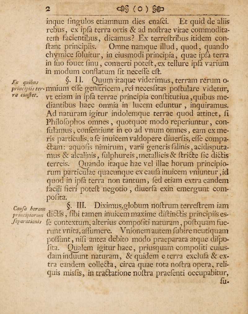 inque fmgulos etiamnum dies enafci. Et quid de aliis rebus, ex ipfa terra ortis & ad noftrae vitae commodita¬ tem facientibus, dicamus? Ex terreftribus itidem con¬ fiant principiis. Omne namque illud, quod, quando chymice foluitur, in eiusmodiprincipia, quae ipfa terra in luo fouet finu, conuerti poteft, ex tellure ipfa varium in modum conflatum fit necefle eft. Ex quibus §• II. Quunr itaque viderimus, terram rerum o- prindpUs ter* muiuni efle genitricem, rei necesfitas poftulare videtur, ra caujhn vt etiam in ipfa terrae principia conftitutiua,quibus me¬ diantibus haec ornnia in lucem eduntur , inquiramus. Ad naturam igitur indolemque terrae quod attinet, jfl Fhilofbphos omnes , quotquot modo reperiuntur, con¬ fidamus, confentiunt in eo ad vnurn omnes, eam ex me¬ ris particulis, a fe inuicem valdopere diuerfis, efle compa- £tam: aquofis nimirum, varii generisfalinis,acidisputa- mus & alcalinis, fulphureis, metallicis & ftricie fic di£tis ferreis. Ouando itaque hae vel illae horum principio¬ rum particulae quacunque ex caufa inuicem vniuntur, id quod in ipfa terra non tantum, fed etiam extra eandem facili fieri poteft negotio , diuerfa exin emergunt com- pofita. Caufh hcr;rn §. III. Diximus,globum noftrum terrcftrem iam principiorum didis, fibi tamen inuicem maxime diftindis principiis es- Jeparationh q contextum, alterius compofiti naturam,poftquamflie¬ runt vnita, afllimere. Vnionem autem fubire neutiquam poflunt, nifi antea debito modo praeparata atque difpo- fita. Qualem igitur haec, priusquam compofiti cuius¬ dam induunt naturam, & quidem e terra exclufa & ex¬ tra eandem collefta, circa quae totanoftra opera, reli¬ quis misfis, in tradatione noftra praefenti occupabitur, fu-