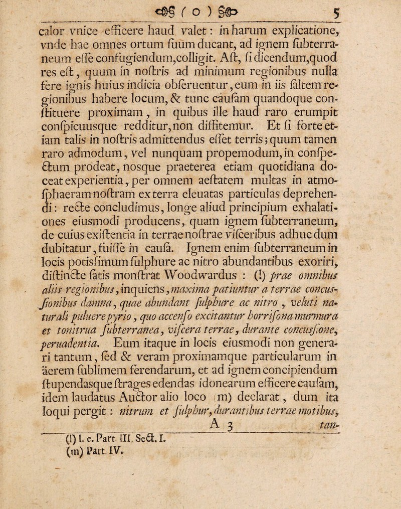 calor vnice efficere haud valet: in harum explicatione, vnde hae omnes ortum fuum ducant, ad ignem iubterra- neum e fle confugiendum,colligit. Aft, fi dicendum,quod res eft, quum in noftris ad minimum regionibus nulla fere ignis huius indicia obieruentur, eum in iis faltern re¬ gionibus habere locum, & tunc caufam quandoque con- i ti tu ere proximam, in quibus ille haud raro erumpit confpicuusque redditur, non diffitemur. Et fi forte et¬ iam talis in noftris admittendus edet terris; quum tamen raro admodum, rei nunquampropemodum,in confpe- £tum prodeat, nosque praeterea etiam quotidiana do¬ ceat experientia, per omnem aeftatem multas in atmo- fphaeramnoftram ex terra eleuatas particulas deprehen¬ di : recte concludimus, longe aliud principium exhalati¬ ones eiusmodi producens, quam ignem fubterraneum, de cuiusexiftenria in terraenoftrae vifceribiis adhucdum dubitatur, fiiifle in caufa. Ignem enim fubterraneum in locis potisfimum fulphure ac nitro abundantibus exoriri, diftincte fatis monftrat Woodwardus : (!) prae omnibus aliis regionibus, inquiens, maxima patiuntur a terrae concus- Jionibus damna, quae abundant fulphure ac nitro , veluti na* turali putuere pyrio, quoaccenfo excitantur horrifona murmura et tonitrua fubterranea, vifcera terrae, durante concusjione, peruadentia. Eum itaque in locis eiusmodi non genera¬ ri tantum, fed & veram proximamque particularum in aerem fublimem ferendarum, et ad ignem concipiendum ftupendasque ftrages edendas idonearum efficere caufam, idem laudatus Auctor alio loco m) declarat, dum ita loqui pergit: nitrum et Julphur, durantibus terrae motibus, A 3 tan- (l) 1. c. Partili. Seri. I. 1 ' (m) Part. IV.