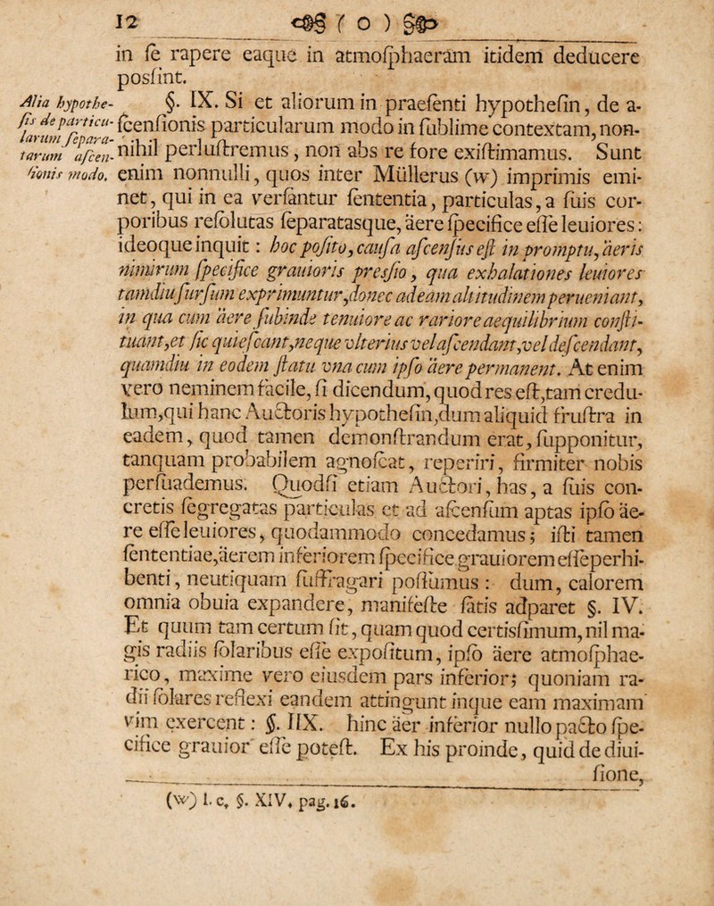 in le rapere eaque in atrnofphaeram itidem deducere posfint. AUa hypothe- §• IX. Si et aliorum in praefenti hypothefin, de a- fammVa;. Ccn!i°n>s particularum modo in fublime contextam, non- i avum afcen- nihil perluflremus, non ahs re fore exiftimamus. Sunt modo, enim nonnulli , quos inter Milllerus (w) imprimis emi¬ net, qui in ea venantur lententia, particulas, a fuis cor¬ poribus refolutas feparatasque, aere fpecifice efle leuiores: ideoque inquit: hoc poJito,caufa afcenjusefl in promptu, aeris ninurum fpecifice gr amoris presfio > qua exhalationes leuiores tamdiufurfum exprimuntur,donec adeam alt itudinem perueniant, in qua cum dere fubinde tenuiore ac rariore aequilibrium confli- tuam,et jic quiefcant,neque rolt eritis velafcendant,vel defcondant, quamdiu in eodem flatu vnacwn ipfo aere permanent. At enim vero neminem facile, fi dicendum, quod res eft,tam credu- lum,qui hanc Auctoris hypothefin,dum aliquid fruftra in eadem, quod tamen demonftrandum erat,fupponitur, tanquam probabilem agnofcat, reperiri, firmiter nobis perfuademus. Quodfi etiam Auctori, has, a filis con¬ cretis fegregatas particulas ct ad afcenfum aptas ipfo ae¬ re efle leuioresy quodammodo concedamus 5 ifti tamen fententiae,aerem inferiorem fpecifice grauiorem efieperhi- benti, neutiquarn fiiftragari pofiiimus : dum, calorem omnia obuia expandere, manifefte fatis adparet §. IV. Et quum tam certum fit, quam quod certisfimum, nil ma¬ gis radiis folaribus efle expofitum, ipfo aere atmofphae- rico, maxime vero eiusdem pars inferior; quoniam ra¬ dii fblares reflexi eandem attingunt inque eam maximam vim exercent: §. 1IX. hinc aer inferior nullo pa£to fpe¬ cifice grauior effe poteft. Ex his proinde, quid de diui- _ • ___ fione, (w) I. ct §. XIV« pag. 16.