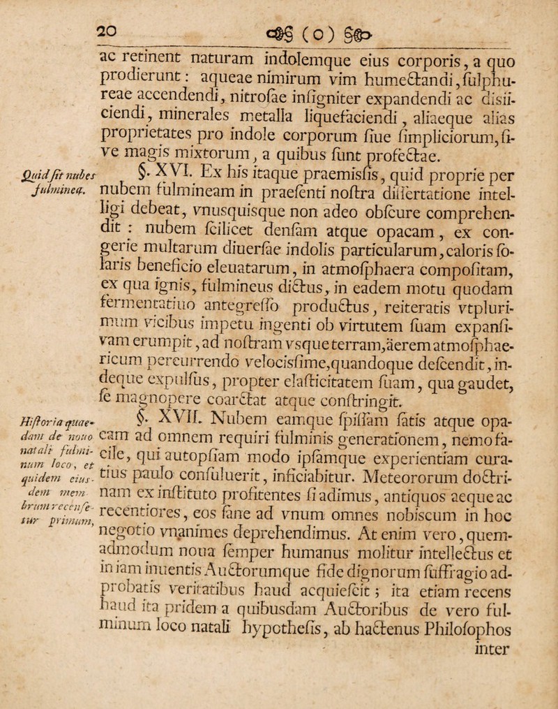 Quidfit nubes Julmineif. Hi (lori a quae¬ dam de muo natali fulmi¬ num loco, et quidem eius¬ dem mem¬ brum recenfe- tur primum, €©§ (0) §©> ac retinent naturam indolemque eius corporis, a quo prodierunt: aqueae nimirum vim hume£tanai,fulphu- reae accendendi, nitrofae iniigniter expandendi ac disii- ciendi, minerales metalla liquefaciendi, aliaeque aiias proprietates pro indole corporum flue fimpliciorum, li¬ ve magis mixtorum, a quibus fiint profeftae. §- XVI. Ex his itaque praemisfis, quid proprie per nubem fulmineam in praefenti noftra diliertaticne intel- ligi debeat, vnusquisque non adeo obfcure comprehen¬ dit : nubem fcilicet denfam atque opacam, ex con¬ gerie multarum diuerfae indolis particularum,calorisfb- laris beneficio eleuatarum, in atmofphaera compofitam, ex qua ignis, fulmineus di£his, in eadem motu quodam fermentatum antegrelib produftus, reiteratis vtpluri- mum vicibus impetu ingenti ob virtutem fuam expanfi- vam erumpit, ad noftram vsqueterram,aerematmofphae- ricum percurrendo velocisfime,quandoque defcendit,in- deque expul/us, propter elafficitatem fiiam, qua gaudet, ie magnopere coarefcat atque conftringit. §. XViL Nubem eamque fpiliam fatis atque opa¬ cam ad omnem requiri fulminis generationem, nemo fa¬ cile, qui autopfiam modo ipfamque experientiam cura¬ tius paulo confuluerit, inficiabitur. Meteororum doftri- nam exinflituto profitentes fi adimus, antiquos aeque ac reeentiores, eos fane ad vnum omnes nobiscum in hoc negotio vnanimes deprehendimus. At enim vero, quem¬ admodum nona femper humanus molitur intelleftus et in iam inuentis Au£torumque fide dignorum fuffragio ad- probatis veritatibus haud acquiefcit; ita etiam recens haud ita pridem-a quibusdam Auftoribus de vero ful¬ minum loco natali hypethefis, ab hafltenus Philofophos inter