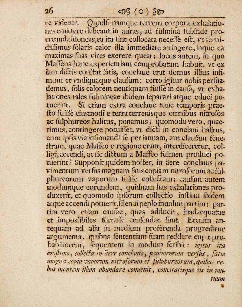 re videtur. Quodfi namque terrena corpora .exhalatio¬ nes emittere debeant in auras, ad fulmina fubinde pro¬ creanda idoneas,ea ita fint collocata necefle efl, vt ferui- difiimus fblaris calor illa immediate attingere, inque ea maximas fuas vires exerere queat; locus autem, in quo Maffeus hanc experientiam comprobatam habuit, vt ex iam diftis conflat fatis, conclaue erat domus illius infi¬ mum et vndiquaque claufum: certo igitur nobisperfua- demus, folis calorem neutiquam fuifie in caufa, vt exha¬ lationes tales fulmineae ibidem feparari atque educi po¬ tuerint. Si etiam extra conclaue tunc temporis prae- flo fuifie eiusmodi e terra terrenisque omnibus nitrofos ac fulphureos halitus, ponamus ; quomodo vero, quae¬ rimus, contingere potuifiet, vt dicti in conclaui halitus, cum ipfis via infinuandi fe perianuam, aut claufam fene- flram, quae Maffeo e regione erant, interdiceretur, col¬ ligi, accendi, ac fic di£lum a MafFeo fulmen produci po¬ tuerint ? Supponit quidem nofler, in aere conclauis pa¬ vimentum verfus magnam fatis copiam nitroforum ac ful- phureorum vaporum fuifie collectam; caufam autem modumque eorundem, quidnam has exhalationes pro¬ duxerit, et quomodo ipforum coIleQtio inflitui ibidem atque accendi potuerit/ilentii peplo inuoluit partim; par- tim vero etiam caufae, quas adducit, inadaequatae et imposffbiles fbrtaffe cenfendae fiint. Etenim an¬ tequam ad alia in medium proferenda progreditur argumenta, quibus fententiam fuam reddere cupit pro¬ babiliorem, fequcntem in modum fcribitr igitur ira exifiimo, colleBa maere conclavis, pavimentum verfus, fatis magna copia vaporum nitro forum er fulphureorum, auihus re¬ bus montem illum abundare comenit, conatatisque iis in mu¬ tuum