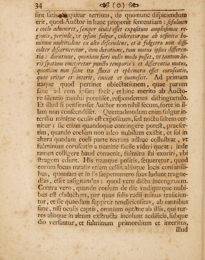 fint fatis#%quitur tertium, de quo nunc difpiciendum erit, quod Audior in hanc proponit fententiarn : Jifulmen e coelo aduemret yfemper oculis ef et expofitum amplisjimae re- gumis, perinde ,vt ipffium fulgur , videretur que ah infinita ho¬ minum multitudine ex alto defficendens, et a fulgetro non diffi¬ culter df 'cerneretur, cum durati one, tum motus ipjws differen¬ tia : durattone, quoniam fieri nullo modo poffiet , vt tantum de¬ ris ffiatium emetiretur puncfo temporis ; et differentia motus, quoniam non fime ita fluxa et ephemera effiet conflatio, quae oritur et interit, emicat et euan efficit. Ad primam itaque quod pertinet obiedtationem, quae parum fane ad rem ipfam facit, et hinc merito ab Audto- re filentio inuolui potuillet,refpondemus diflinguendo. Et illud fi penfitasfet Auctor nonnihil fecum,forte in il¬ lam non confcendifiet. Quemadmodum enim fulgur in» teruiu minime oculis eft expofitum, fed noctu (altem cer¬ nitur 5 fic etiam quandoque contingere potefl, praefer- tim, quando coelum non adeo nubilum exiftit, et fol in altera quadam coeli parte terram adhuc colluftrat, vt fulminum corufcatio a nemine facile videri queat; inde tamen colligere haud eonuenit, fulmina ihi exoriri, vbi ftragem edunt» His namque pofitis, fequeretur, quod eorum locus natalis etiam celiis, aliisque locis confimili- bus, quoniam et in iis faepenumero fiias lu< dias, eifet asfignandus ; quod vero dictu i Contra vero , quando coelum de die vndiquaque nubi¬ bus eft obductum, per quas folis radii minus trajiciun¬ tur, et fie quaedam fiippctit tenebricofitas, ab omnibus fane, nifi oculis captis, omnium optime ab illis, qui tur¬ res aliaque in altum exftructa incolunt aedificia, fiibque dio verfantur, et fulminum primordium et intentus, illud idunt tragoe- ineongruum.