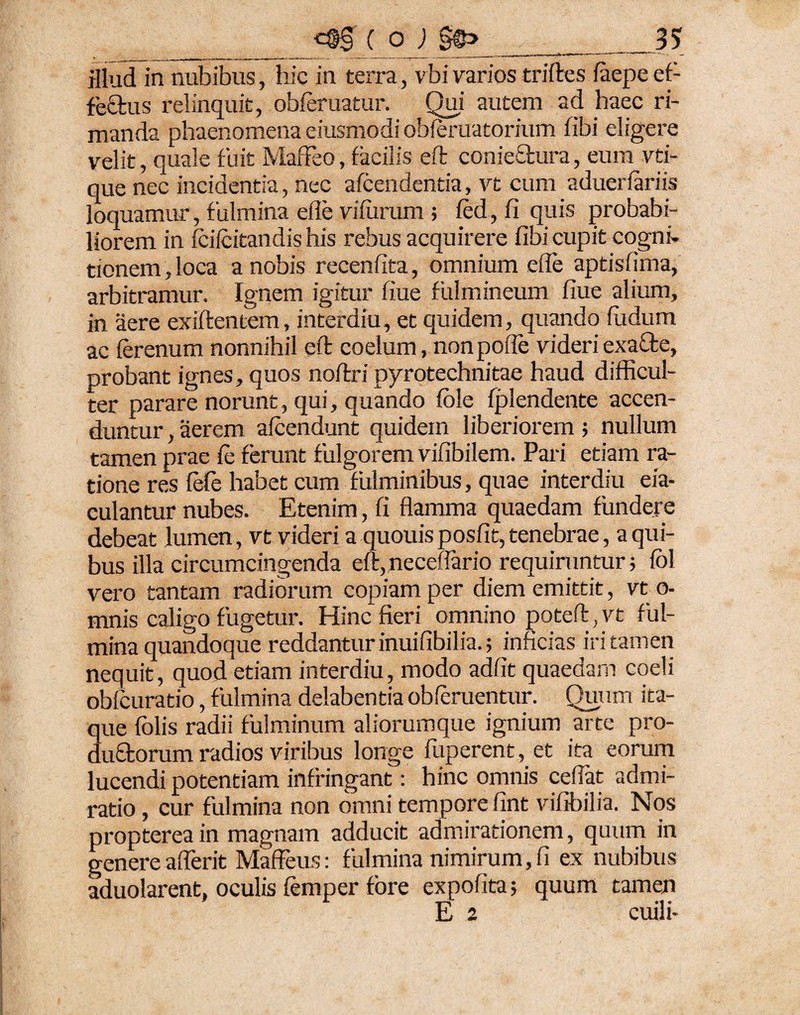 _c$§ ( oQ _____35 illud in nubibus, hic in terra, vbi varios triftes faepe ef- fe£lus relinquit, obferuatur. Qui autem ad haec ri¬ manda phaenomena eiusmodi obferuatorium fibi eligere velit, quale fuit Maffeo, facilis eft conjectura, eum vti- que nec incidentia, nec afcendentia, vt cum aduerfariis loquamur, fulmina elle vifurum ; fed, fi quis probabi¬ liorem in fciicitandis his rebus acquirere fibi cupit cogni¬ tionem, loca a nobis recenfita, omnium efle aptisfima, arbitramur. Ignem igitur fiue fulmineum fiue alium, in aere exiftentem, interdiu, et quidem, quando fudum ac ferenum nonnihil eft coelum, nonpoffe videriexafte, probant ignes, quos noftri pyrotechnitae haud difficul¬ ter parare norunt, qui, quando fble fplendente accen¬ duntur , aerem afcendunt quidem liberiorem ; nullum tamen prae fe ferunt fulgorem vifibilem. Pari etiam ra¬ tione res fefe habet cum fulminibus, quae interdiu eia- culantur nubes. Etenim, fi flamma quaedam fundere debeat lumen, vt videri a quouis posfit, tenebrae, a qui¬ bus illa circumcingenda eft, necefiario requiruntur; fol vero tantam radiorum copiam per diem emittit, vt o- mnis caligo fugetur. Hinc fieri omnino poteft, vt ful¬ mina quandoque reddantur inuifibilia.; inficias iri tamen nequit, quod etiam interdiu, modo adfit quaedam coeli obfcuratio, fulmina delabentia oblenientur. Quum ita¬ que folis radii fulminum aliorumque ignium arte pro- dufftorum radios viribus longe fuperent, et ita eorum lucendi potentiam infringant: hinc omnis ceffat admi¬ ratio , cur fulmina non omni tempore fint vifibilia. Nos proptereain magnam adducit admirationem, quum in genere afferit Maffeus: fulmina nimirum,fi ex nubibus aduolarent, oculis femper fore expofita; quum tamen