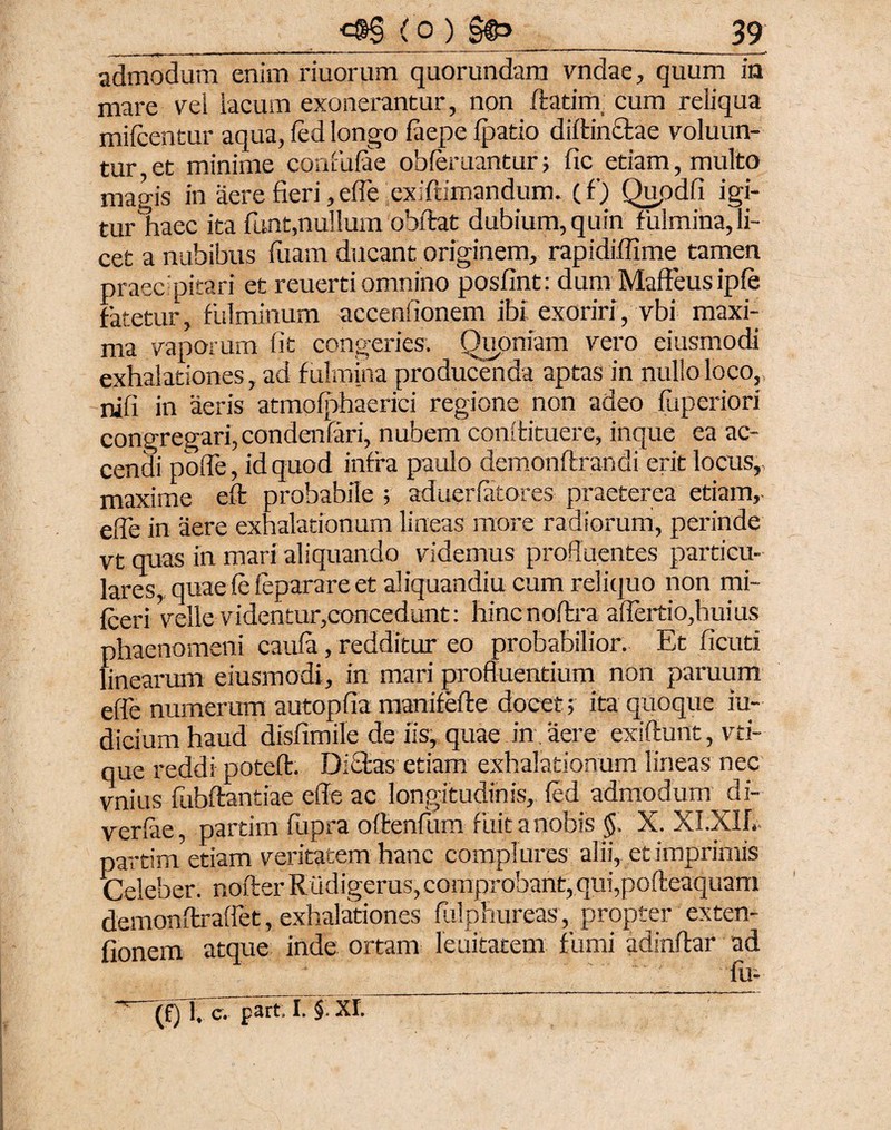 admodum enim riuorum quorundam vndae, quum in mare vel lacum exonerantur, non flarim cum reliqua mifcentur aqua, fed longo faepe fpatio diltinclae voluun- tur et minime confufae obferuantur; fic etiam, multo magis in aere fieri, effe exiftimandum. (f) Qupdfi igi¬ tur ^haec ita funt,nullum obflat dubium, quin fulmina, li¬ cet a nubibus iliam ducant originem, rapidiflime tamen praecipitari et reuertiomnino posfint: dum Maffeus ipfe fatetur, fulminum accendonem ibi exoriri, vbi maxi¬ ma vaporum fit congeries. Quoniam vero eiusmodi exhalationes, ad fulmina producenda aptas in nullo loco, nili in aeris atmofphaeriei regione non adeo fuperiori congregari,condenfari, nubem conltituere, inque ea ac¬ cendi poffe, id quod infra paulo demonftrandi erit locus, maxime efl probabile ; aduerfatores praeterea etiam, ede in aere exhalationum lineas more radiorum, perinde vt quas in mari aliquando videmus profluentes particu¬ lares, quae fe feparare et aliquandiu cum reliquo non mi- fceri velle videntur,concedunt: hincnoflra affertio,huius phaenomeni caufa, redditur eo probabilior. Et ficuti linearum eiusmodi, in mari profluentium non paruurn effe numerum autopfia manifefle docet; ita quoque iu- diciumhaud disfimile de iis, quae in aere exiflunt, vti- que reddi potefl. Di£las etiam exhalationum lineas nec vnius fubflantiae effe ac longitudinis, fed admodum di- verfae, partim fupra o flendum fuit a nobis §. X. XI.XIIV partim etiam veritatem hanc complures alii, et imprimis Celeber, noflerRiidigerus,comprobant, qui,pofteaquam demonflraffet, exhalationes fulphureas, propter exten- fionem atque inde ortam lenitatem fumi adinflar ad * ‘ fu- *' (f)T,c. part. I. §. XI.