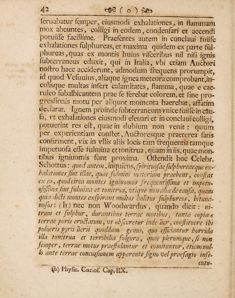 feruabatur femper, eiusmodi exhalationes, in flammam mox abeuntes, colligi in eodem, condenfari et accendi potuiffe facillime. Praefentes autem in conclaui fiiifie exhalationes fulphureas, et maxima quidem ex parte ful¬ phureas, quas ex montis huius vifceribus nil nifi ignis fubterraneus eduxit, qui in kalia, vbi etiam Auctori noffcro haec acciderunt, admodum frequens prorumpit, id quod Vefuuius, aliaque ignea meteora comprobant,in¬ colisque multas infert calamitates, flamma, quae e cae¬ ruleo ikhalbicantem prae fe ferebat colorem, et fine pro- gresfionis motu per aliquot momenta haerebat, affatim oeci arat. Ignem proinde fubterraneum vnice f uifle in cSu- fa, vi exhalationes eiusmodi eleuariet in conclaui colligi, potuerint res eft, quaein dubium non venit; quum per experientiam confltet, Auflfcoresque praeterea1 fatis confirment, vix in vilis aliis locis tam frequentiatamque impetuofa effle fulmina et tonitrua, quam in iis, quae mon- tibus igniuomis funt proxima. Offendit hoc Celebr. Schottus: quod autem, inquiens ffpirituofae^fulphureaequeex¬ halationes Jint illae, quae fulmini mater iam praebent, confiat exeoy quod circa montes tgnittomos frequentififima et impetu- ofijjlma jintfulmina et tonitrua, vtiqiie nonalia de caufa, quam quia didi montes ex (pirant multos valitus fulphureos, bitumi- nofos: (h) nec non Woodwardus, quando dicit: ni¬ trum et fnlphur, durantibus terrae motibus, copiae terrae poris eruitatum, rr objcuretur inde aer, confiitnere ibi pulueris pyrii aerii quoddam? genus, quo efficiantur horrida illa tonitrua et terribilia fulgura, quae plerumque,Ji non jemper, terrae motus prae fiolamur et comitantur, etiam nul¬ lo ante terrae concusfionem apparente Jigno vel pr a efagi o infe~ cura- (ii) Phyfic, Curiof. Cap. IlX