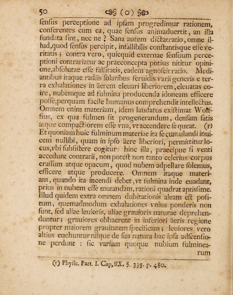 lenfus perceptione ad iplam progredimur rationem, conferentes cum ea, quae fenfus animaduertit, an illa fundata fint, nec ne ’ Sana autem di8atratio,omne il- lud,quod fenfiis percipit, infallibilis conftantisque eiie ve¬ ritatis 5 contra vero, quicquid externae fenfuum perce- ptioni contrariatur ac praeconcepta potius nititur opini¬ one,abfblutae e fle falfi tatis, eadem agno icit ratio. Medi¬ antibus itaque radiis folaribus feruidis varii generis e ter¬ ra exhalationes in aerem eleuari liberiorem,eleuatas co¬ ire, nubemque ad fulmina producenda idoneam efficere polle,perquam facile humanus comprehendit intellcQrus. Omnem enim materiam, idem laudatus exiftimat Woffi fius, ex qua fulmen fit progenerandum, denfam fatis atque compacborem efie vna, vt accendere fe queat, (r) Et quoniam huic fulminum materiae ita fe cumulandi inui- cem nullibi, quam in ipfo aere liberiori, permittitur lo¬ cus, vbi fubfiftere cogitur: hinc illa, praecipue fi venti accedunt contrarii, nonpoteff non tanto celerius corpus craiTum atque opacum, quod nubem adpellare folemus, efficere atque producere. Omnem itaque materi¬ am, quando ita incendi debet,vt fulmina inde euadant, prius in nubem efie mutandam, rationi quadrat aptisfime. Illud quidem extra omnem dubitationis aleam eft pofi- tum, quemadmodum exhalationes vnius ponderis non funt, fed aliae leuioris, aliae grauioris naturae deprehen¬ duntur ; grauiores obhaerent in inferiori aeris regione propter maiorem grauitatem fpecificam; leniores vero altius euehunturnilqtie de fiia natura hac ipfa adfcenfio- ne perdunt : fic variam quoque nubium fulminea¬ rum