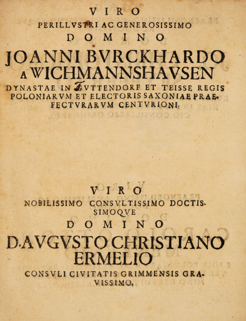 VIRO . r ' «_ * : * 7 ■*? * *• > . * • t PERILLVSl*RI AC GENEROSISSIMO DOMINO JOANNIBVRCKHARDO a WICHMANNSHAVSEN DYNASTAE IN SfvTTENDORF ET TEISSE REGIS POLONIARVM ET ELECTORIS SAXONIAE PRAE- FECTVRARVM CENTVRIONI- I VIRO NOBILISSIMO CONSVLTISSIMO DOCTIS- SIMOQVE DOMINO DAVGVSTO CHRISTIANO ERMELIO CONSVLI CIVITATIS GRIMMENSIS GRA¬ VISSIMO,