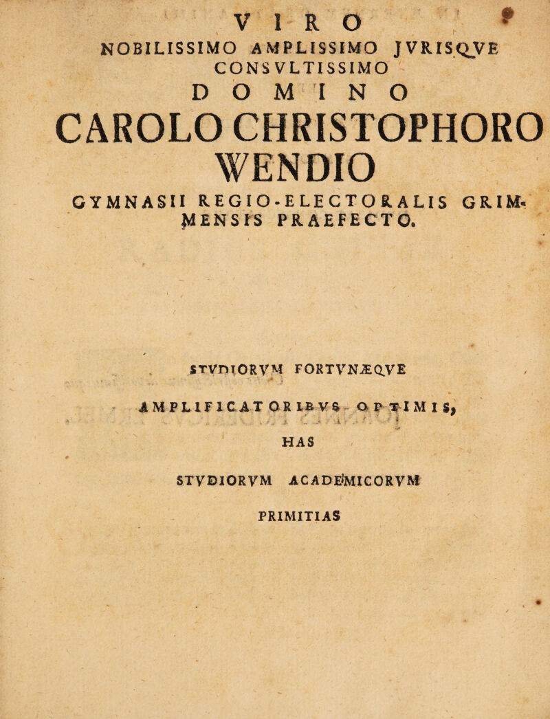 p VIRO v.. * 1 , I NOBILISSIMO AMPLISSIMO JVRISQVE CONS VLTISSIMO DOMINO CAROLO CHRISTOPHORO GYMNASII REGIO-ELECTORALIS GRIM. MENSIS PRAEFECTO. STVniORVM FORTVNJEQ.VE ; ' ' . ^ } AMPLIFICAT ORIEVS OPTIMIS, ... i -i, A Jt : i ?' ••• f . ■ ' * HAS STVDIORVM ACADEiMICORVM PRIMITIAS