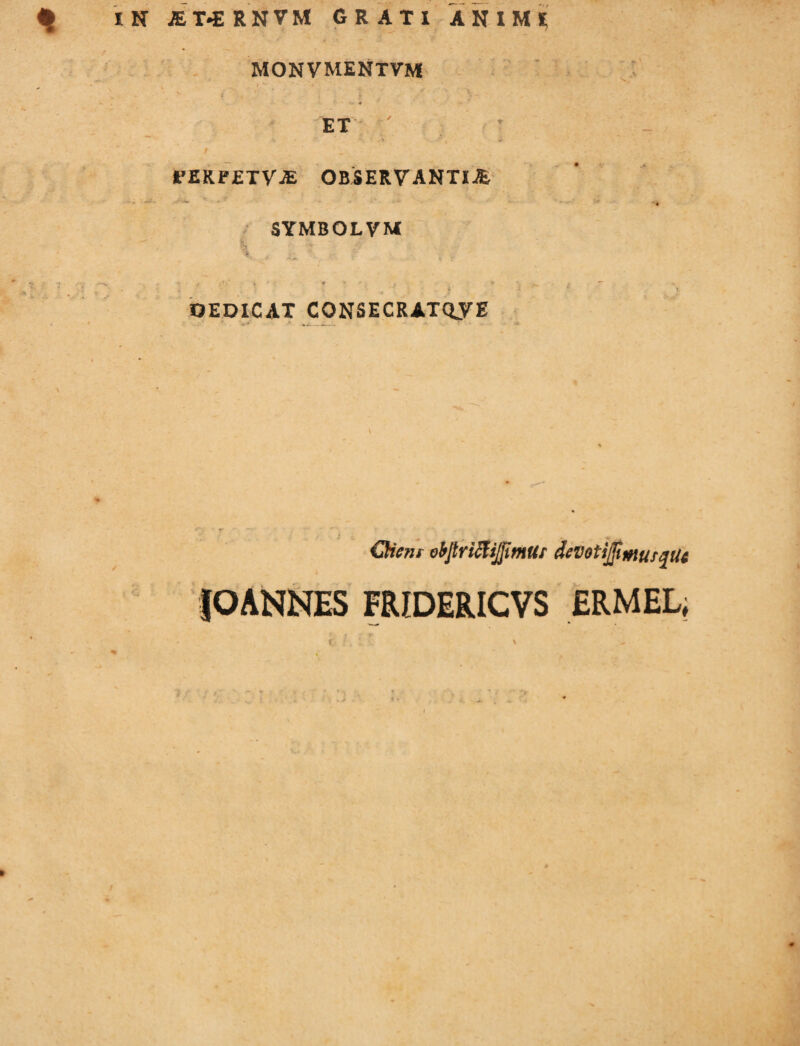 monvmentvm * ' ‘ . . £ •_ * ET / 1'ERFETyjE OBSERVANTIA -wf .• - ‘ - • ' - * •• - SYMBOLVM % j - v A 'i *' - * DEDICAT CONSECRATAE V — ' obJtriffijjlmUr deVoti]JiiHUf%Ut JOANNES FRIDERICVS ERMEL, »