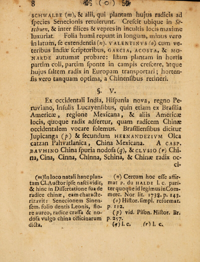 SCHwalbe (m), k alii, qui plantam hujus radicis ad fpecies Senecionis retulerunt. Crefcit ubique in Se- tcbuen, 8t inter filices St vepres in incultis locis maxime . luxuriat. Folia humi repunt in longum, minus vero in latum, fe extendentia («). valentinvs io) cum ve¬ teribus Indiae fcriptoribus, garcia, acosta, St mo- karde autumat probare: litam plantam in hortis partim coli, partim fponte in campis crefcere, 'atque hujus (altem radix in Europam transportari; horcen- iis vero tanquam optima, a Chinenfibus retineri. §• V. Ex occidentali India, Hifpania nova, regno Pe- ruviano, Infulis Lucayenfibus, quin etiam ex Brafilia Americae, regione Mexicana, 5c aliis Americae locis, quoque radix adfertur, quam radicem Chinae occidentalem vocare folemus. Brafilienfibus dicitur Jupicanga (p) Sc fecundum hernandezivm Olea catzan Pahvatlanica, China Mexicana. A casp. bavhino China fpuria nodofa(^), Scclvsio (r) Chi¬ na, Cina, Cinna, Chinna, Schina, Sc Chinae radix oc- ci- (w)In loco natali hanc plan¬ tam CI. Audior ipfe nafei-vidit, & hinc in Diflercatione fuade radice china:, eamcharadle. rizavic: Senecionem Sinen- ftm, folio dentis Leonis, flo¬ re aureo, radice craffa & no- dofa vulgo china officinarum didta. (h) Certum hoc efle affir¬ mat p. du halde I. c. pari¬ ter quoque id legimusinCora- mere. Nor. lic. 1738. p. 143. (0) Hillor. fimpi. reformat, p. 112. ( p) vid. Pifon. Hiftor. Br. p.2^7. / (<y) I. c. (r) 1. c.