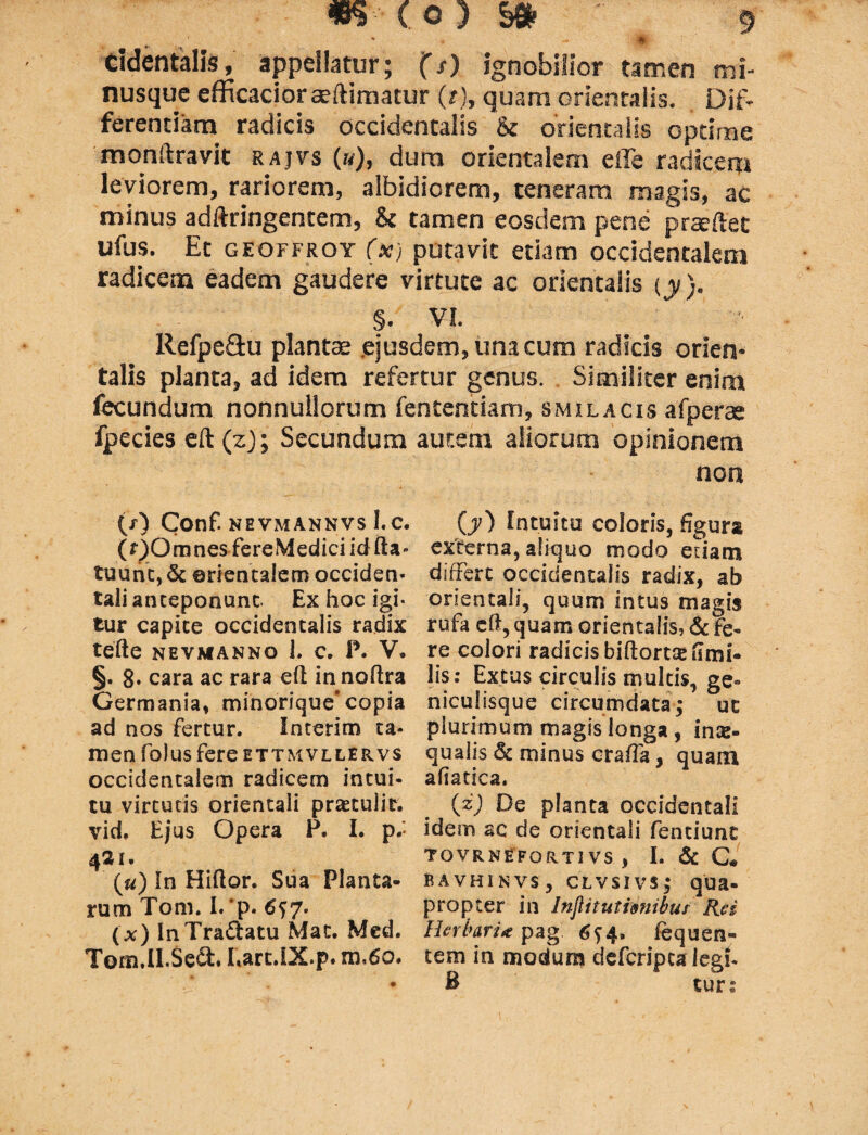 ^ * . - |J|-. cidentalis, appellatur; (s) ignobilior tamen mi- nusque efficacior ae(limatur (>), quam orientalis. Dif¬ ferentiam radicis occidentalis & orientalis optime monftravit rajvs (»), dura orientalem effe radicem leviorem, rariorem, albidiorem, teneram magis, ac minus adftringentem, & tamen eosdem pene praeftet ufus. Ec geoffroy (x) putavit edam occidentalem radicem eadem gaudere virtute ac orientalis (y). §. VI. llefpeflu plantae ejusdem, una cum radicis orien¬ talis planta, ad idem refertur genus. Similiter enim fecundum nonnullorum fentenciam, smilacis afperae fpecies eft(z); Secundum autem aliorum opinionem non (/) Conf. NEVMANNVS 1. C. (OOmnesfereMediciidfta- tuunt, <5c orientalem occiden¬ tali anteponunt Ex hoc igi¬ tur capite occidentalis radix tefte nevmanno 1. c. P. V. §. 8- cara ac rara efl in noftra Germania, minorique*copia ad nos fertur. Interim ta¬ men folusfere ettmvllervs occidentalem radicem intui¬ tu virtutis orientali praetulit, vid. Ejus Opera P. I. p.' ^21 • (a) In Hiftor. Sua Planta¬ rum Tom. I.'p. 6^7. (x) InTradatu Mac. Med. Tom.lI.Se&. Lart.IX.p. m,6o. 00 Intuitu coloris, figura externa, aliquo modo etiam differt occidentalis radix, ab orientali, quum intus magis rufa eft, quam orientalis, & fe¬ re colori radicis b i [torne fimi- lis: Ex tus circulis multis, ge¬ niculisque circumdata; ue plurimum magis longa , inx- qualis 6c minus craffa, quam afiatica. (z) De planta occidentali idem ac de orientali fenciunt TQVRNEFQRTI VS , I. & C« bavhinvs, clvsivs; qua- propter in Injlitutimibur Rei Herbaria pag: 6?4. fequen- tem in modum defcripca legf- B turs