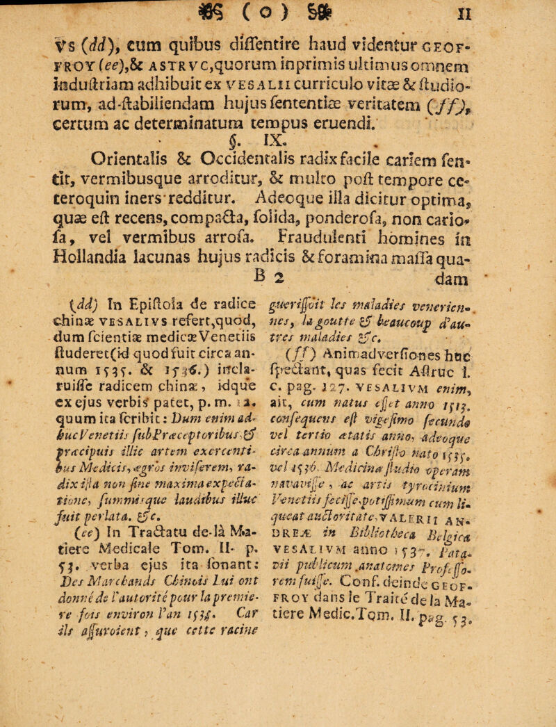 * * Vs (dd), cum quibus diflentire haud videntur ceof- froy (ee),S: astrvc,quorum inprimls ultimus omnem induftriam adhibuit ex vesalii curriculo vitae&ftudio- rum, ad-ftabiliendam hujus fententke Feritatem (ff)t certum ac determinatum tempus eruendi. §. IX. Orientalis & Occidentalis radix facile cariem feti* tit, vermibusque arroditur, <k multo poft tempore ce- teroquin iners- redditur. Adeoque illa dicitur optima, quse eft recens, compaGa, folida, ponderofa, non cario» fa, vel vermibus arroia. Fraudulenti homines ia Hollandia lacunas hujus radicis & foraaiim maffa qua- B 2 dam tdd) In EpifloSa de radice cfainse vesalivs refert,quod, dum fcsentiae medicae Veneriis duderet(id quod fuit circa an¬ tium Isis. 6c if |£.) irrcla- ruiffc radicem chinse, kiqire ex ejus verbis' patet, p. m, a. quum ita (cribit: Dum enim ad* kucVenetiis ftibLritetpt oribus yf pracipuis dflic artem exercenti* bus Medicis-, aegros -inviferem* ra- dixifta non fine maxima expetia* tibne, fummiique laudibus illuc fuit perlata, £yc, (ee) In Tra&atu de* Isi M»a- tiere Medicale Toro. II* p. S|. . verba ejus ita fonant: Des Marcbmds Cbintis Lui ont donnede Cautorite pour hprende¬ re fois environ Van /57/, Car iis a fur vient ? que cettc r acine gucrijfoit les mdadies venerien« nesy Ugoutte & hemcoup d\u~ tres mala dies &e. (//) Animadverflones hoc ■fpe&atit, quas fecit Adrue ]. c. pag* 127. ve s A-livm enim, ait, cum natus ejjet anno ccmfequens eft vigefmo fecunda vel tertio atatis anno, adeoque circa annum a Chri/h nato\ ^ ce vd Medicina fudio operam nava vige , ac artu tyroeiniutn l'enet iis fccijj e^pottjft mum cum li• que a t anclor it a te, val er i j & n. « DRH2E in Bibliotheca Belgica vesAlivm anno 1737. Lata* vi i p id licum. ana t om es Pnftfto- rem fuilfe. Conf. deinde ceqf- froy dansle TraitedelaMa- tiere Medic/Igm. II, p*g.