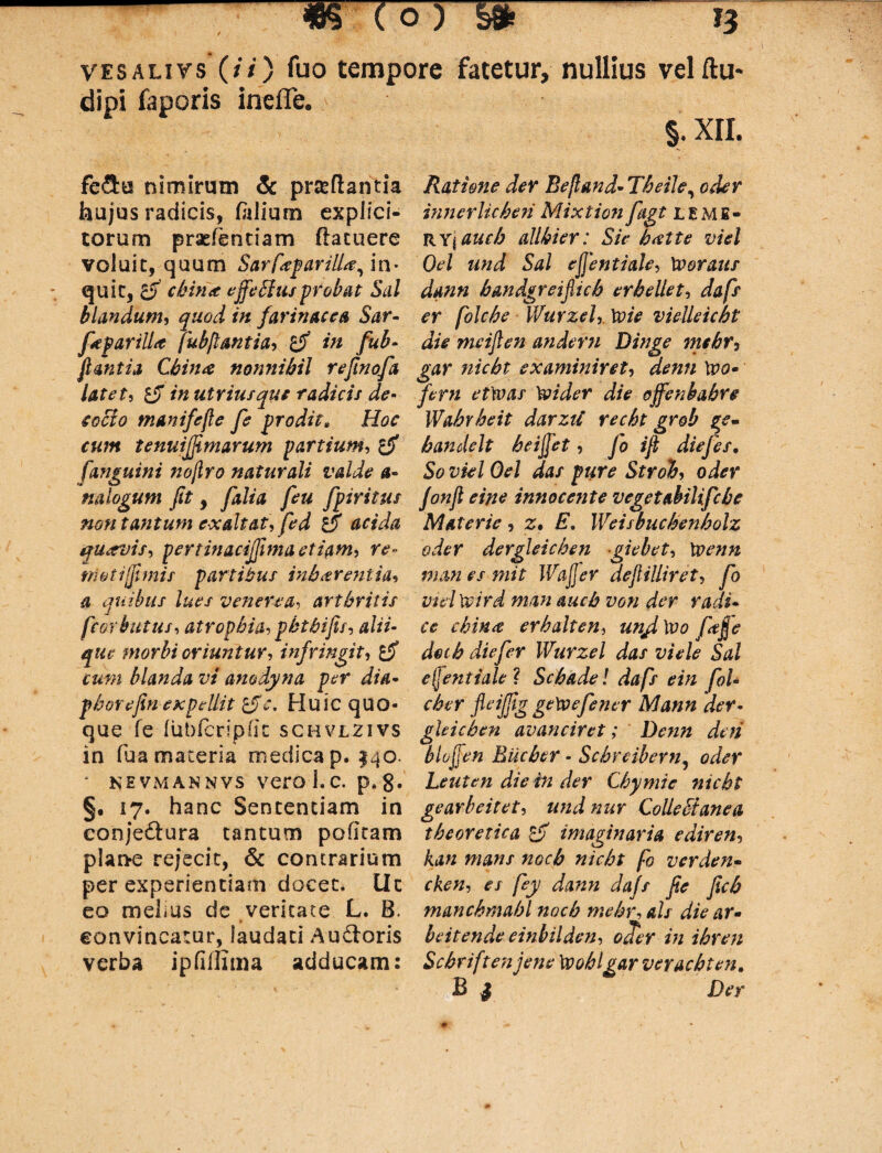 vesalivs (/'/) fuo tempore fatetur, nullius vel Au¬ di pi faporis inefle. §. xri. fe&u nimirum & proflantia Ratione der Beftand-Tbeile, oder hujus radicis, folium expiici- innerficbeti Mixtion fiigt lemb- torum praefentiam (latuere RYj auch allbier: Sie b<ette viel voluit, quum SarfeparilU, in* Qel und Sal ejjentiale, Xooraus quit, cbina effetius probat Sal dann handgreifiich er bellet, dafs blandum, quod in farinacea Sar- er folcbe Wurzel, Xoie vielleicbt ficfariiU fubflantia, £jf in fub- die meijlen andern Dinge mehr, flantia Cbina nonnihil reflnofa gar nicbt examiniret, denti Wo* latet, £jf in utriusque radicis de- ferti etwas \vider die offenbabre cocio manifefle fe prodit„ Hoc IVabrbeit darzti recbt grob ge~ cum tenuifjimarum partium, bandelt beififiet, fo ifl diefes, fanguini nojlro naturali valde a- So viel Oel dat pure Stroh, oder nalogum fit, falia feu fipiritus fonft eine innocente vegetabilifcbe non tantum exaltat, fed acida Materie , z* E. IVeisbucbenbolz quavis, pertinacifiima etiam, re- oder dergleichen giebet, Xvenn trioti(fimis partibus inhaerentia, man es mit Wajfier deftilliret, fio a quibus lues venerea, arthritis vuiXcird man auch von der radi- ficorbutus, atrophia, pbtbifis, alii- ce chin<t erbalten, unfixvo fiafie que morbi oriuntur, infringit, deth die fer IVurzel das viele Sal cum blanda vi amdyna per dia* efjentiale ? Scbade ! dafis ein fioU phorefin expellit 'tfc. Huic quo- cber fleijfig getvefiener Mann der• que fe liibforipdc schvlzivs ghicben avanciret; Denn deti in fua materia medicap. 140. biojfen Bucber - Scbreibern, oder * N hvmannvs vero 1. c. p.{J. Leuten die in der Cbymie nicbt §. 17. hanc Sententiam in gearbeitet, undnur Colletfanea conjeftura tantum pofitam tbeoretica imaginaria ediren, plan*e rejecit, & contrarium kan mans nocb nicbt fio verden- per experientiam docet, llc cken, es fiey dann dafs fie ficb eo melius de veritate L. B. mancbmabl nocb mebr, ais die ar* eonvineatur, laudati Audloris heitendeeinbilden, ocTer in ibren verba ipfiffima adducam: Scbriftenjenelppoblgarveracbten. B | Der