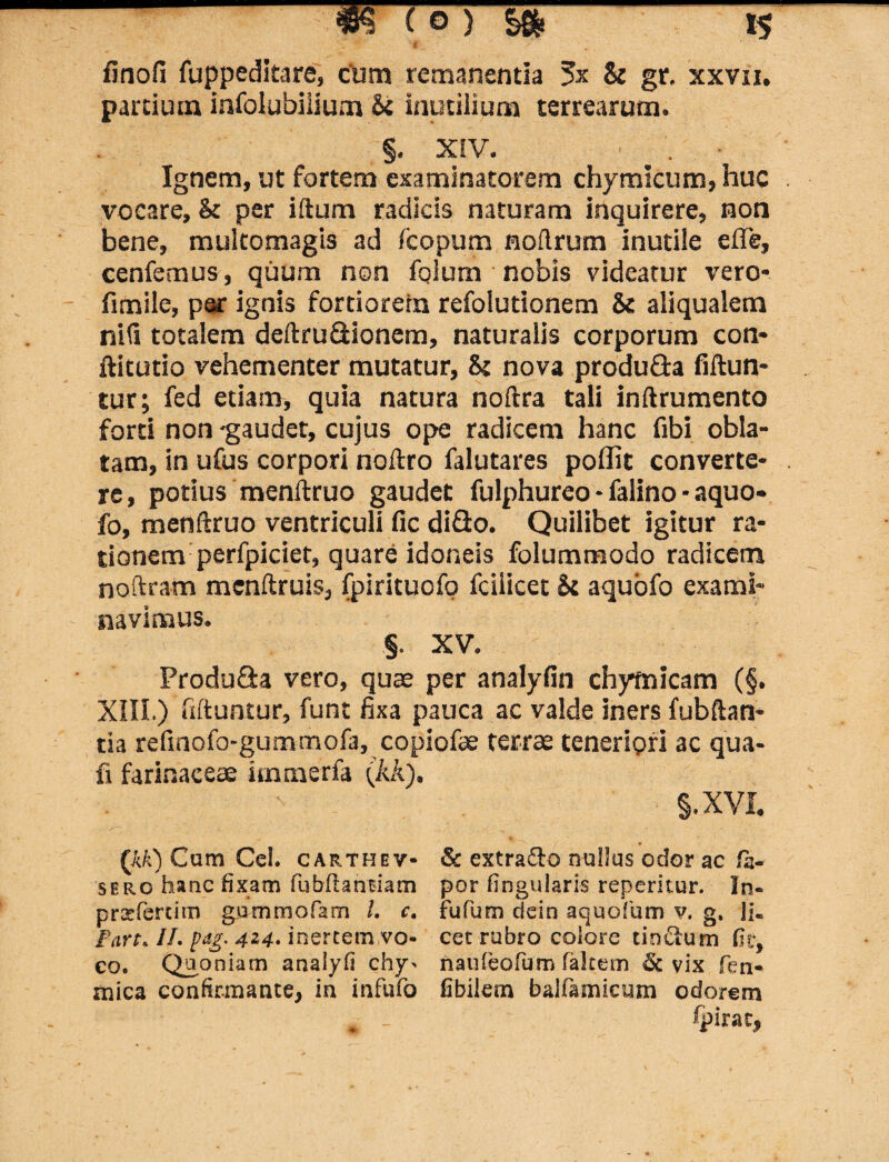 finofi fuppeditare, cum remanentia $x St gr, xxvn. partium infolubiiium St inutilium terrearum. §. XIV. ' . Ignem, ut fortem examinatorem chymicum, huc vocare, St per illum radicis naturam inquirere, non bene, multomagis ad fcopum nollrum inutile efle, cenfemus, quum non fqlum nobis videatur vero- fimile, par ignis fortiorem refolutionem & aliqualem nili totalem deftruQionem, naturalis corporum con- ftitutio vehementer mutatur, St nova produda fiftun- tur; fed etiam, quia natura noftra tali inftrumento forti non -gaudet, cujus ope radicem hanc fibi obla¬ tam, in ufus corpori noftro falutares poffit converte¬ re, potius menftruo gaudet fulphureo - falino - aquo- fo, menftruo ventriculi fic diflo. Quilibet igitur ra¬ tionem perfpiciet, quare idoneis folummodo radicem noftram mcnftruis, fpirituofo fciiicet St aquofo exami¬ navimus. §. XV. Produ&a vero, quae per analyfin chymicam (§. XIII.) fiftuntur, funt fixa pauca ac valde iners fubftan* tia refinofo-gummofa, copiofae terrae teneriori ac qua- fi farinaceae immerfa (kk), §.XVI. & extra&o nullus odor ac fa- por fingularis repentur. In- fufum dein aquofium v, g. Jj« cet rubro colore tindum fit, nauleofum falcem &. vix fen- fibilem ballamicum odorem spirae, (kk) Cum Ce!, carthev- sero hanc fixam fubfhntiam praefertim gummofam /. c. Fart. II. pug- 4*4- inertem vo¬ co. Quoniam analyfi chy- mica confirmante, in infufo