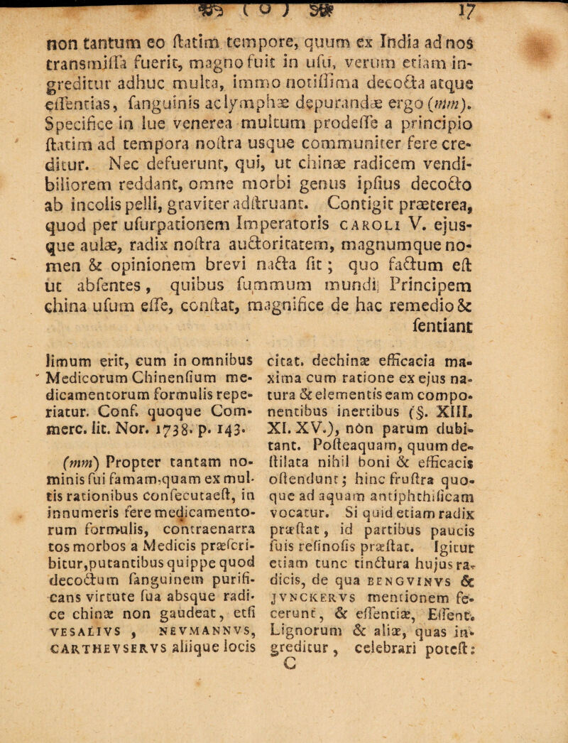 - wrrrrrw-t? non tantum eo ftatim tempore, quum ex India ad nos transrnjffa fuerit, magno fuit in ufu, verum etiam in¬ greditur adhuc multa,, immonotiffima decofita atque efFentias, fanguinis a.cl/mphae- depurandae ergo (nim). Specifice in iue venerea multum prodeffe a principio ftatim ad tempora noftra usque communiter fere cre¬ ditur. Nec defuerunt, qui, ut chinae radicem vendi¬ biliorem reddant, omne morbi genus ipfius decoCto ab incolis pelli, graviter adftruant. Contigit praeterea, quod per ufurpationem Imperatoris caroli V. ejus¬ que aulae, radix noftra aufifcoritatem, magnumque no¬ men & opinionem brevi na&a fit; quo fafitum eft ut abfentes, quibus fu.mmum muridij Principem china ufum e fi e, conftat, magnifice de hac remedio Se fentiant limum erit, cum in omnibus v Medicorum Chinenfium me¬ dicamentorum formulis repe- riatur. Conf. quoque Com¬ mere. Iit. Nor. 1738. p. 143« (mm) Propter tantam no¬ minis fui famam,quam ex mul¬ tis rationibus confecutaeft, in innumeris fere medicamento¬ rum formulis, contraenarra tos morbos a Medicis praeferi- bitur,putantibus quippe quod decodum fanguinem purifi¬ cans virtute fua absque radi* ce chinx non gaudeat, etfi VESALIVS , NEVMANNVS, CARTHEVSERVS alllqUC ioCSS citat, dechin^ efficacia ma¬ xima cum ratione ex ejus na« tura & elementis eam compo¬ nentibus inertibus (§, XIIL XI. XV.), non parum dubi¬ tant. Podeaquam, quum de® fli!ata nihil boni & efficacis offendunt; hinc frudra quo¬ que ad aquam antiphthificam vocatur. Si quid etiam radix pratftat, id partibus paucis fuis refinoiis p radiat. Igitur etiam tunc tindlura hujus ra^ dicis, de qua bengvinvs 6c jvnckervs mentionem fe¬ cerunt, & edendae, Edente Lignorum & alite, quas in* greditur, celebrari potefb