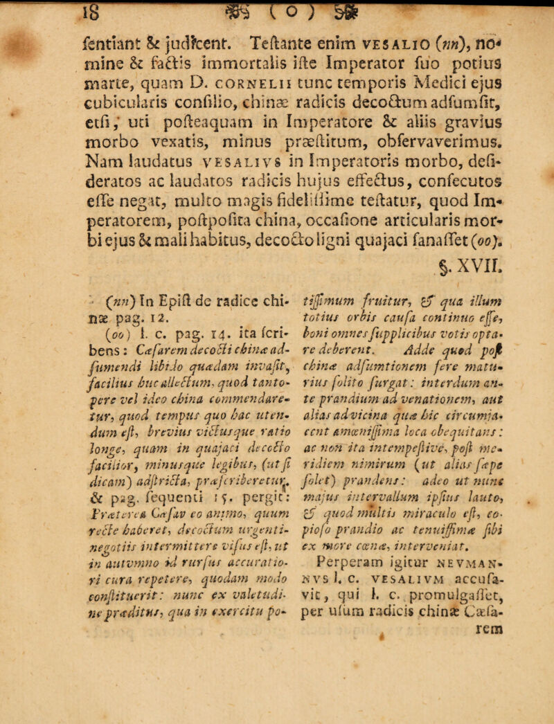 is wnon fsntiant Sr judfcenf. Teftante enim vesalio (tin), no* mine & fa&is immortalis ifte Imperator fuo potius marte, quam D. cornelii tunc temporis Medici ejus cubicularis confilio, chinee radicis decoGum adfumfit, ecfi, uti pofteaquam in Imperatore & aliis gravius morbo vexatis, minus praeditum, obfervaverimus. Nam laudatus vesalivs in Imperatoris morbo, defi* deratos ac laudatos radicis hujus effeGus, confecutos effe negat, multo magis fideliiitmc teftatur, quod Im¬ peratorem, poftpofita china, occafione articularis mor¬ bi ejus k mali habitus, decocio ligni quajaci fana flet (oo). §. XVII. ■ (nn ) In Epift de radice chi- nse pag. 12. (oo) i. c. pag. 14. ita feri- bens : Cafiarem decofii china ad- fumandi libido quadam invafit, facilius huc alie fium, quod tanto» perir vel ideo china commendare- tur, quod tempus quo hac uten¬ dum e fi, brevius vicius que ratio longe, quam in quajaci dece flo facilior, minus que legibus, (ut fi dicam) adjtricia, praferibereturj. & pag. iequenti pergit: Fr<eterea C«fav eo animo, quum Yecle haberet, decoctum urgenti- negotiis intermittere vifits ef,ut in autvmno id rurfus accuratio- ri cura repetere, quodam modo confituerit: nunc ex valetudi- nepr aditus, qua in exercitu po- tijfimum fruitur, & qua illum totius orbis caufa continuo effe, boni omnesfuppii cibus votis opta» re deberent. Adde quod pojt china adfumtionem fere matu¬ rius f olito furgat: interdum an¬ te prandium ad venationem, aut alias ad vicina qua hic circumi a• cent amoenifima loca obequitans: ac non ita intempefiive, pofl me¬ ridiem nimirum ( ut alias fi?pe folet) prandens: adeo ut nunc majus intervallum ipfius lauto, 15 quod multis miraculo e fi, co> pio fio prandio ac tenuiffima fibi ex more cosna, interveniat. Perperam igitur nevman- nvs J. c. vesalivm accufa¬ vit ^ qui i. c. promulgaflec, per u(um radicis chinas C&fa- rem