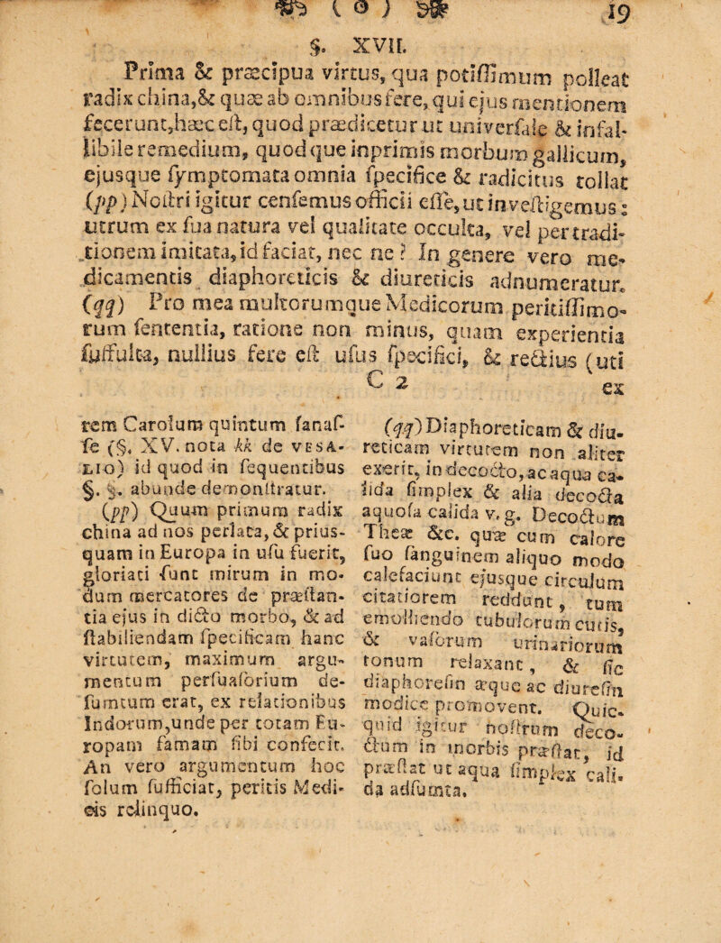 §. xvir. Prima & praecipua virtus, qua podffimum polleat radix cbina,& quae ab omnibus fere, qui ejus mentionem fecerunt,haec eit, quod praedicetur ur univerfale & infal¬ libile remedium, quodque inprinm morbumgallicum, ejusque fymptomata omnia fpecifice & radicitus tollat (pp) Ncflri igitur cenfemus officii e fle, ut inveftigemus; utrum ex fu a natura vel qualitate occulta, vel pertradi- .tionem imitata, id faciat, nec ne ? In genere vero me¬ dicamentis diaphoreticis & diureticis adnumeratur. {qq) Pro mea multorumque Medicorum peritiffimo- rum fententia, ratione non minus, quam experienda fyifulta, nullius fere eft ufus fpscifki, k redius (uti C 2 (#) Diaphoreticam St diu¬ reticam virtutem non aliter exerit, in decocto,ac aqua ca¬ lida firnpiex & alia decocta aq.uofa calida v.g. Decorum Tricat Stc* qu te cuna calore fuo fanguineo) aliquo modo calefaciunt ejusque circulum citatiorem reddunt, tum emolliendo tubulorum eusk & v alorum urinariomS tonum relaxant, & (jc diaphorefin axjue ac dimvfni modice promovent. Quic* qni'd igitur npflrum deco- dnm in morbis praftat, id pitcflat ut aqua llniplex cali* da adfurma. rem Carolum quintum fanaf- fe (§4 XV, nota kk de vesa- lio) id quod in fequentibus §. k. abunde demonliratur. (P/7) priuaam radix china ad nos perlata, & prius¬ quam in Europa in ufu fuerit, gloriati -Tunc mirum in mo¬ dum mercatores de praedan¬ tia efus in dido morbo* dad flabdiendam fpeeiScam hanc virtutem, maximum .argu¬ mentum perfuaforium de- fuimum erat, ex relationibus Indorum,unde per totam Eu¬ ropam famam libi confecit. An vero argumentum hoc folum fufficiat, peritis Medi- ds relinquo.