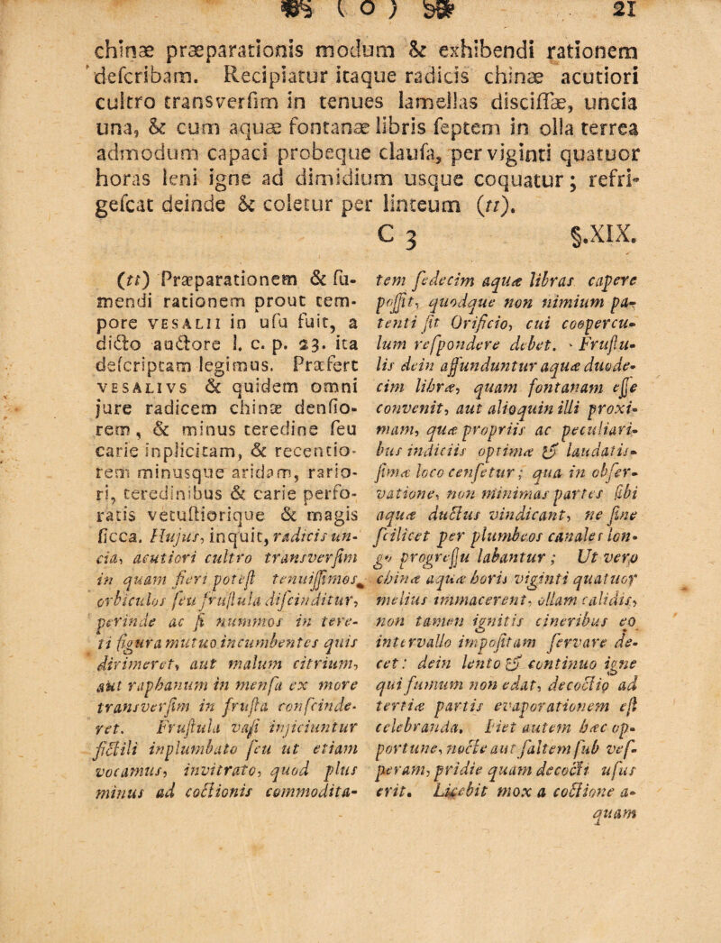 chlnae praeparationis modum & exhibendi rationem defcribam. Recipiatur itaque radicis chlnae acutiori cultro transverfim in tenues lamellas disciffae, uncia una, & cum aquae fontanae libris feptem in olla terrea admodum capaci probeque daufa* per viginti quatuor horas leni igne ad dimidium usque coquatur; refri- gefcat deinde &c coletur per linteum (rr). C 3 §.XIX» (tt) Praeparationem & Tu¬ mendi rationem prout tem¬ pore ve salii in ufu fuit, a dido audore L c. p. ita defcriptam legimus. Praefert vbsalivs & quidem omni jure radicem chinoe denflo- rem', & minus teredine feu carie inplicitam, 6c recentio- rem minusque aridam, rario¬ ri, teredinibus & carie perfo¬ ratis vetuftioricjue & magis Cicca. Hujus, inquit, radicis un- etd, acutiori cultro transverfim in quam fieri potejl tenuijfimos; orbiculos /eufrujlula dific inditur, perinde ac fi nummos in tere¬ ti figura mutuo incumbentes quis dirimeretf malum citrium, aut raphanum in menfa ex more transverfim in frit (ia con fc inde¬ ret. Frufiuld vafi injiciuntur fictili in plumbato feti ut etiam vocamus, invitrato, plus minus ad coctionis commodita¬ tem fedecim aqua libras capere f effit, quodque non nimium pa¬ tenti fit Orificio, r&z coopercu¬ lum refpondere debet. * Fruflu- lis de in affunduntur aqua duode¬ cim libra, quam fontanam efe convenit, aut alioquin illi proxi¬ mam, qua propriis ac peculiari¬ bus indiciis optima ifi laudatis- fima loco eenfetur; qua in obfer- vatione, non minimas partes (Ibi aqua dubius vindicant, ne fine fcilicet per plumbeos canale f lon- g*> progrejju labantur; Ut vero cbina aqua horis viginti quatuor melius mimae er en t, ollam calidis, non tamen ignitis cineribus eo intervallo impofitam fervar e de¬ cet: dein lento tfi continuo igne qui fumum non edat, decoctio ad tertia partis evaporationem ejl celebranda, piet autem b<cc op¬ portune, nocte aut [altem fub vef- peram, pridie quam decocti ufus erit. Licebit mox a co fition e a- quam