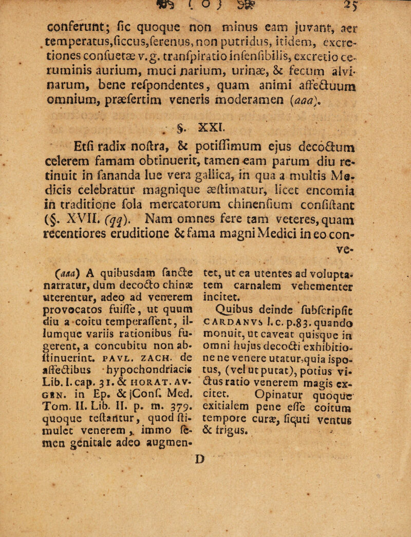 conferunt; fic quoque non minus eam Juvant, aer temperatus,ficcus,ferenus, non putridus, itidem, exora¬ tiones confuetae v.g, tranfpiratio infenfibilis, excredo ce¬ ruminis aurium, muci narium, urinae, & fecum alvi¬ narum, bene refpondentes, quam animi affe&uum omnium, praefertim veneris moderamen (aaa). . §. XXI. Etfi radix noftra, & potiffimum ejus deco&um celerem famam obtinuerit, tamen eam parum diu re» tinuit in fananda lue vera gallica, in qua a multis Me- dicis celebratur magnique seftimatur, licet encomia in traditione fola mercatorum chinenfium confidant (§. XVII, (qq). Nam omnes fere tam veteres, quam recentiores eruditione 8c fama magni Medici in eo con- ve* (aaa) A quibusdam fande tcc, ut ea utentes ad volupta* narratur, dum decodo chin^ tem carnalem vehementer uterentur, adeo ad venerem incitet, provocatos fuifTe, ut quum Quibus deinde fubfcripfft diu a coitu temperaflent, il- cardanvs I„c.p.83.quando lumque variis rationibus fu- monuit, ut caveat quisque iti gerent, a concubitu non ab- omni hu/usdecodi exhibitio- (iinuerint. pavl. zach. de ne ne venere utatunquia ispo- affedibus hypochondriacis tus, (vci ut putat), potius vi* Lib. I.cap. 31.& horat.av- dusratio venerem magis ex- gen. in Ep. & fConf Med. citet. Opinatur quoque Tom. II. Lib. II. p. m. 379. exitialem pene efTe coitum quoque teftaritur, quod fti- tempore curse, fiquti ventus mulcc venerem immo fc- & frigus, men genitale adeo augmen- ' ' D 