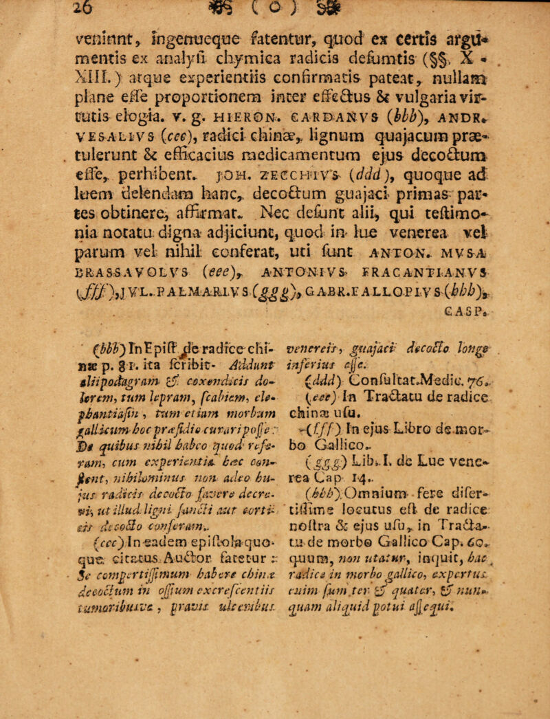 veniunt, Ingenueque fetentur, quod ex certis argU* mentis ex analyii chymica radicis defiamtis (§§, X * XIIL) atque experientiis confirmatis pateat, nullam plane efCe proportionem inter effeSus & vulgaria vir¬ tutis elogia, v. g. hieron. garbanvs (bbb)9 andr* VESALtvs {cec)9 radici-.chins?» lignum quajacum prae- . tulerunt & efficacius medicamentum ejus deco£tum effe, perhibent. j.om« zecchivs (ddd)9 quoque ad luem delendam hanc,, deco&um guajad primas par¬ tes obtinere, affirmat. Nec defiant alii, qui teftimo~ nia notatu: digna adjiciunt, quod m lue venerea vel parum vel nihil conferat, uti fiant anton- mvsa bra ss A v ol v s (eee)r ANTONI V S> FRAC ANTI AN Vs k£$)>l VI-P ALMiA&LV s -Cgggjt G ABIGE ALLOP LV S^bbbfe ' GASP. ( Tn E p iff jl e ra dic e c h i- venereis, guajact decobto lon,gr »te p. 8 r. ita fer ibi t* Addunt inferius cjje. alii podagram- & coxendicis do- £ddd) ConfultauMedie. hrem, tum lepram, fcabiem, eU- (eoe) In Tra€tatu de radice pbantiafin , tum etiam morbum chinas ufu. gallienm hocprufidio curaripofje r -(f/7) In ejus Libro denior- J)g quibus nihil habeo quod’ refe- bo Gallico. nwh cum experientia hac con- (££■&) Liln.L de Lue vene- jtent, nihilominus- non- adeo bu» rea Gap 14. *jus radicis decocto favere decre- Omnium- fere difer* wis ut illud ligni fenbii aut cortv- tilJime locutus efi de radice ds dccobio conferam.. nollra & ejus ufu* in Tradta* (ccc) In eadem epiftolaquo- tu de morbo Gallico Capi Co». que. citrAus Audor fatetur quura, non utatur, inquit, hac ^ . Se comperti (fimum habere chinr radice in morbo gaUieo, expertus de cobium in ojjium excrefeentiis enim fum ter $ quater, tb nutl»- tumorllnuvc , pravis, ulcerabas, quam aliquid potui ajjequi.