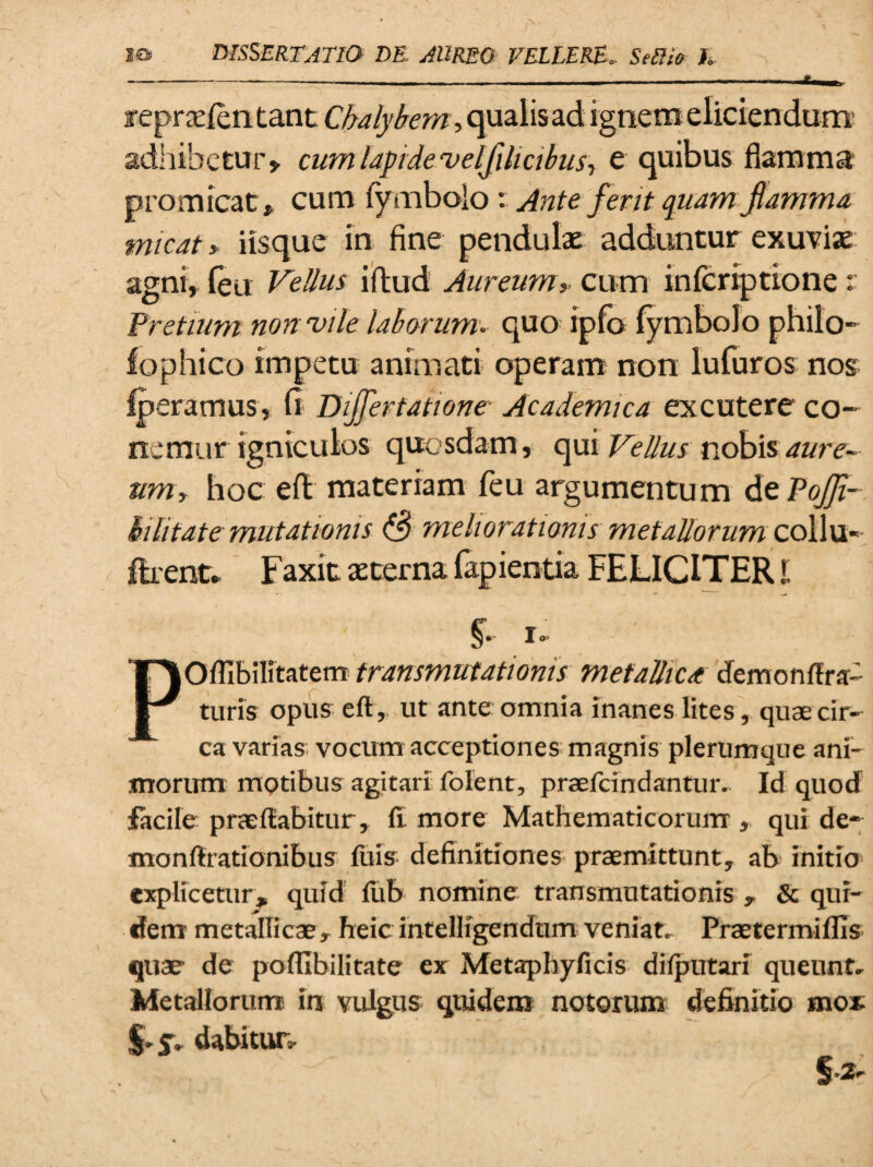 r eprseientant Chalybem, qualis ad ignem eliciendum adhibetur» cum lapide velfilicibus ■, e quibus flamma promicat,, cum lymbolo Ante ferit quam flamma micat, iisque in fine pendulae adduntur exuvias agni, (eu Vellus iftud Aureum» cum inferiptione r Pretium non vile laborum, quo ipfo fymbolo philo- lophico impetu animati operam non lufuros nos fperamus, (t Bijfertatwne Academica excutere co- nemur igniculos quosdam, qui Vellus nobis aure¬ um, hoc eft materiam feu argumentum dzPoJJi- hilitate mutationis Q meliorationis metallorum collu- ftrent* Faxit aeterna lapientia FELICITER!. POfllbilitaterrr transmutationis mefalliCA dem onera¬ turis opus eft, ut ante omnia inanes lites, quae cir¬ ca varias vocum acceptiones magnis plerumque ani¬ morum motibus agitari folent, praefcindantur. Id quod facile praedabitur, fi more Mathematicorum, qui de- monfirationibus fuis definitiones praemittunt, ab initio explicetur, quid fub nomine transmutationis , & qui¬ dem metallicae, heic intelligendum veniat- Praetermiflis quae de poflibilitate ex Metaphyficis diiputari queunt* Metallorum, in vulgus quidem notorum definitio mox io dabitur- S*