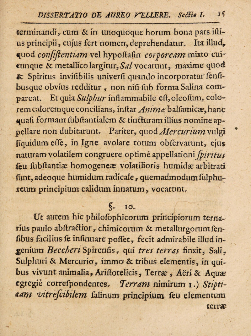 terminandi» cum & in unoquoque horum bona pars idi- us principii, cujus fert nomen, deprehendatur. Ita illud, quod conjijlentiam vel hypodafin corpoream mixto cui- cunque & metallico largitur. Sal vocarunt,, maxime quod It Spiritus invifibilis univerfi quando incorporatur fenfi- busque obvius redditur, non nili fub forma Salina com¬ pare at. Et quia Sulphur inflammabile ed, oleofum, colo¬ rem caloremque concilians» indar Anima: balfamicae, hanc quafi formam fubdantialem & tinHuram illius nomine ap¬ pellare non dubitarunt. Pariter» quod Aler curium vulgi liquidum efle, in Igne avolare totum obfervarunt, ejus naturam volatilem congruere optime appellationi fpiritus feu fubdantiae homogeneae volatilioris humidae arbitrati funt, adeoque humidum radicale, quemadmodum fulphu- reum principium calidum innatum» vocarunt, / . & *** f Ut autem hic philofophicorum principiorum terna¬ rius paulo abdra&ior, chimicorum & metallurgorumfen- fibus facilius fe infinuare poflet, fecit admirabile illud in¬ cenium Beccheri Spirenfis, qui tres terras finxit. Sali» Sulphuri & Mercurio , imma & tribus elementis , in qui¬ bus vivunt animalia, Aridotelicis, Terras , Aeri & Aquae egregie correfpondentes, Terram nimirum i.) Stiptt- <sam 'vitrefcibilem falinum principium feu elementum