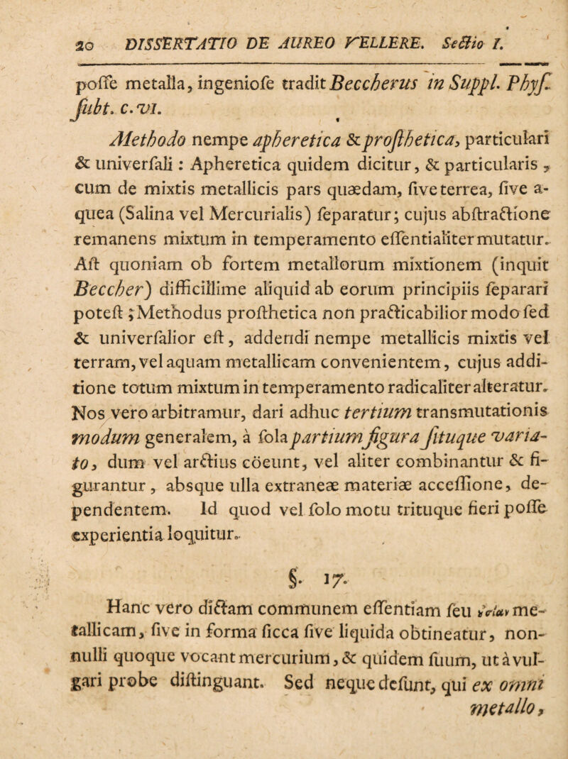 \ poffe metalla, ingeniofe traditBeccherus in Suppi. Phy fi Jubt. c. vi. Methodo nempe apheretica &projlhetica, particulari & univerfali: Apheretica quidem dicitur, & particularis 9 cum de mixtis metallicis pars quaedam, live terrea, five a- quea (Salina vel Mercurialis) feparatur; cujus abftraftione remanens mixtum rn temperamento effentialiter mutatur. Ait quoniam ob fortem metallorum mixtionem (inquit Beccher) difficillime aliquid ab eorum principiis feparari poteft j Methodus profthetica non prafticabilior modo fed & univerfalior elt, addendi nempe metallicis mixtis vel terram, vel aquam metallicam convenientem, cujus addi¬ tione totum mixtum in temperamento radicaliter alteratur. Nos vero arbitramur, dari adhuc tertium transmutationis modum generalem, a fola partium figura Jituque varia¬ to, dum vel arftius coeunt, vel aliter combinantur fi¬ gurantur , absque ulla extraneae materiae acceffione, de¬ pendentem. Id quod vel folo motu trituque fieri poffe experientia loquitur. § • 17- - Hanc vero diftam communem effentiam feu me¬ tallicam, five in forma ficca five liquida obtineatur, non¬ nulli quoque vocant mercurium, & quidem fuum, ut a vul¬ gari probe diftinguant. Sed neque defunt, qui ex omni metallo.