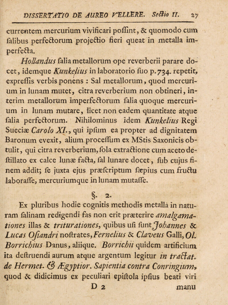 currentem mercurium vivificari polUnt, & quomodo cum falibus perfe&orum proje&io fieri queat in metalla im- perfe&a. ' HoJlandus falia metallorum ope reverberii parare do¬ cet, idemque Kunkelius in laboratorio fuo p.734. repetit, expreffis verbis ponens : Sal metallorum, quod mercuri¬ um in lunam mutet, citra reverberium non obtineri, in- terim metallorum imperfectorum falia quoque mercuri¬ um in lunam mutare, licet non eadem quantitate atque falia perfeftorum. Nihilominus idem Kunkelius Regi Sueciae Car olo XI., qui ipfum eapropter ad dignitatem Baronum evexit, alium procelfum ex MStis Saxonicis ob¬ tulit, qui citra reverberium,lola extraftione cum aceto de- ftillato ex calce lunae faCta, fal lunare docet, fub cujus fi¬ nem addit; fe juxta ejus praefcriptum faepius cum fruftu laboraffe, mercuriumque in lunam tnutaffe. Ex pluribus hodie cognitis methodis metalla in natu¬ ram lalinam redigendi fas non erit praeterire amalgama- tiones illas & triturationes, quibus ufi luntjobannes & Lucas Ofiandri noftrates, Fernelius & Claveus Galli,01. Borricbius Danus, aliique. Borricbit quidem artificium ita deftruendi aurum atque argentum legitur in tradat, de Hermet. (3 Mgyptior. Sapientia contra Conrmgium* quod & didicimus ex peculiari epiftola ipfius beati viri D 2 manu