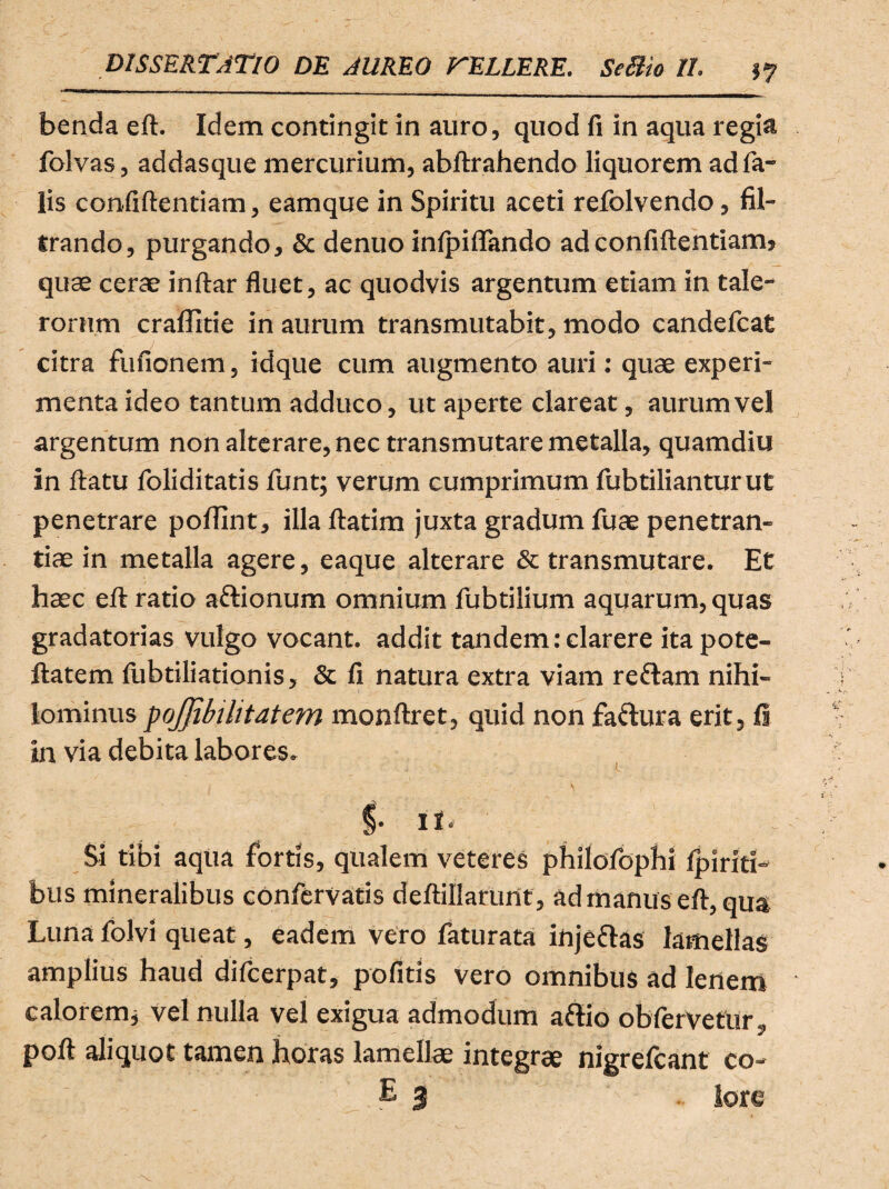 benda ed. Idem contingit in auro, quod fi in aqua regia folvas, addasque mercurium, abftrahendo liquorem ad fa¬ lis confidentiam, eamque in Spiritu aceti refolvendo, fil- trando, purgando, & denuo inlpiflfando ad confidentiam, quae cerae indar fluet, ac quodvis argentum etiam in tale- rornm craflitie in aurum transmutabit, modo candefcat citra fufionem, idque cum augmento auri: quae experi¬ menta ideo tantum adduco, ut aperte clareat, aurum vel argentum non alterare, nec transmutare metalla, quamdiu in datu foliditatis funtj verum cumprimum fubtilianturut penetrare poffint, illa datim juxta gradum fuae penetran¬ dae in metalla agere, eaque alterare & transmutare. Et haec ed ratio a&ionum omnium fubtilium aquarum, quas gradatorias vulgo vocant, addit tandem: clarere itapote- ftatem fubtiliationis, & fi natura extra viam re&am nihi¬ lominus pojjibilitatem mondret, quid non fa&ura erit, fi in via debita labores. I- il- Si tibi aqua fortis, qualem veteres philofophi fp i riti¬ bus mineralibus confervatis dedillarunt, ad manus ed, qua Luna folvi queat, eadem vero faturata injeftas lamellas amplius haud difcerpat, pofitis vero omnibus ad lenem calorem* vel nulla vel exigua admodum aflio obferVetur, pod aliquot tamen horas lamellae integrae nigrefcant co- . E 3 ■■ lore