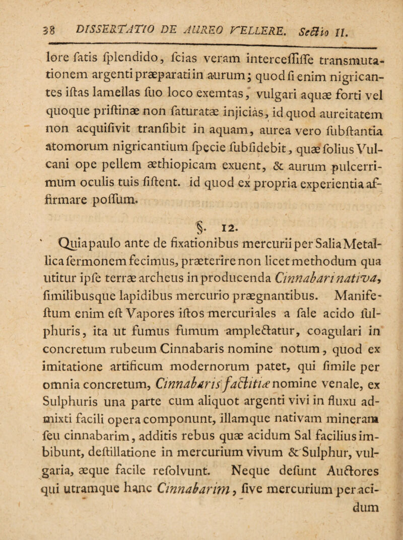 lore fatis fplendido, icias veram intercelTiffe transmuta¬ tionem argenti praeparati in aurum; quod fi enim nigrican¬ tes illas lamellas fuo loco exemtas, vulgari aquae forti vel quoque priltinae non faturatae injicias, id quod aureitatem non acquifivit tranfibit in aquam, aurea vero fubftantia atomorum nigricantium fpecie fubfidebit, quae folius Vul¬ cani ope pellem aethiopicam exuent, & aurum pulcerri- mum oculis tuis fiftent. id quod ex propria experientia af¬ firmare polium. a §. 12. ' Quiapaulo ante de fixationibus mercurii per Salia Metal¬ lica fermonem fecimus, praeterire non licet methodum qua utitur ipfe terrae archeus in producenda Cinnabari nativa, fimilibusque lapidibus mercurio praegnantibus. Manife- ftum enim eft Vapores iftos mercuriales a fale acido lul- phuris, ita ut fumus fumum ampleflatur, coagulari in concretum rubeum Cinnabaris nomine notum , quod ex imitatione artificum modernorum patet, qui fimile per omnia concretum, Cinnabaris faBitiAnomine venale, ex Sulphuris una parte cum aliquot argenti vivi in fluxu ad¬ mixti facili opera componunt, illamque nativam mineram feu cinnabarim, additis rebus quae acidum Sal facilius im¬ bibunt, deftillatione in mercurium vivum & Sulphur, vul¬ garia, aeque facile refolvunt. Neque defunt Auftores qui utramque hanc Cinnabarim, five mercurium per aci- dum