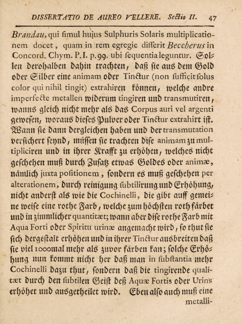 # \ ' Brandau, qui fimul hujus Sulphuris Solaris multiplicatio¬ nem docet, quam in rem egregie diflerit Beccherus in Concord. Chym. P.I. p.99. ubi fequentia leguntur. lett berofmlbett baetit tvacf)tmf bajt fte auS hem ©olb Obet (gtlbet4 eitte animam obef Tinflur (non fufficitfolus color qui nihil tingit) extrahifCtt fbttttCtt, tt>eld)e (tttbre imperfefte metallen ftttbetUUtt tingifett Uttb transmutivett / gletct) tttdjt ntef)r al$ bctt? Corpus auri vel argenti gemefett, morauS biefes gJufoer ober Tinftur extrahirt tf?» SBantt fte bmut berglctcfyett Oabett uttb bertransmutation berftdjertfebttb, mttjfen fte tvadytcn bife animam §u mul- tiplicirett uttb ttt fyvtt SSrafft §u eri)of)ett, tt>elct>e6 nid)t gefdtetyett muft burcb 3ufa§ etma$ ©cibet? ober animae, nctmltd^ juxta pofitionem, fonbem eS muj? gefctyeltett per alterationem, bttrd) ramguttg fubtilintttg Uttb tttcf)t anberft ais tote bte Cochinelii, bte gtbt auff gemet? ne meife eme votbe Savb, toelcbe §unt bocfyffeu rotl) farbet uttb tn jtmmltc^er quantitaet; toattu aber btfe rctfte S<tt4b mtt Aqua Forti ober Spiritu urinae ttttgemac^t totrb / fo tl)Ut fte ftd) bergeflalt tvfyofytn uttb ttt tbrer Tin&ur aucbrettett baf? fte mei iooomal mtt)? ais poor farbett fatt; folcf>e €ef)b? i)ttttg ttutt fornmt ittcf)t J)er £>a^ rnatt in fubftantia met)v Cochinelii b(t§U tf>ttt, fott&ertt bajtbte tingirettbe quali- taet burd) ben fubtilen ©etjf befj Aquae Fortis obet4 Urinis erbobet uttb guSgetbetlet totrb, (Ebettalfoaucbmuft etne metalli-