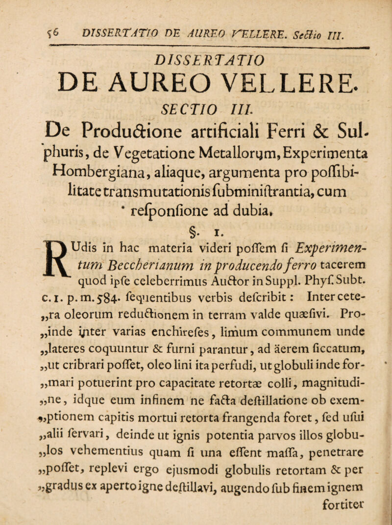 DISSERTATIO DE AUREO VELLERE. SECTIO III. De Produ&ione artificiali Ferri & Sul¬ phuris, de Vegetatione Metallorum, Experimenta Hombergiana, aliaque, argumenta pro poflibi- litate transmutationis fubminiftrantia, cum * relponfione ad dubia» §• i. RUdis in hac materia videri poflem fi Experimen¬ tum Beccherianum in producendo ferro tacerem quod ipfe celeberrimus Auftor in Suppi. PhyfiSubt. c. i. p.m.584* fequentibus verbis defcribit: Intercete- „ra oleorum reduftionem in terram valde quaefivi. Pro- „inde yiter varias enchirefes, limum communem unde „lateres coquuntur & furni parantur, ad aerem ficcatum, „ut cribrari poflet, oleo lini ita perfudi, ut globuli inde for- „mari potuerint pro capacitate retortae colli, magnitudi- „ne, idque eum infinem ne fafra deftillatione ob exem- ,,ptionem capitis mortui retorta frangenda foret, fed ufui „alii fervari, deinde ut ignis potentia parvos illos globu¬ los vehementius quam fi una eflent mafla, penetrare „pofiet, replevi ergo ejusmodi globulis retortam & per „gradusex aperto igne deftillavi, augendofub fmemignem fortiter