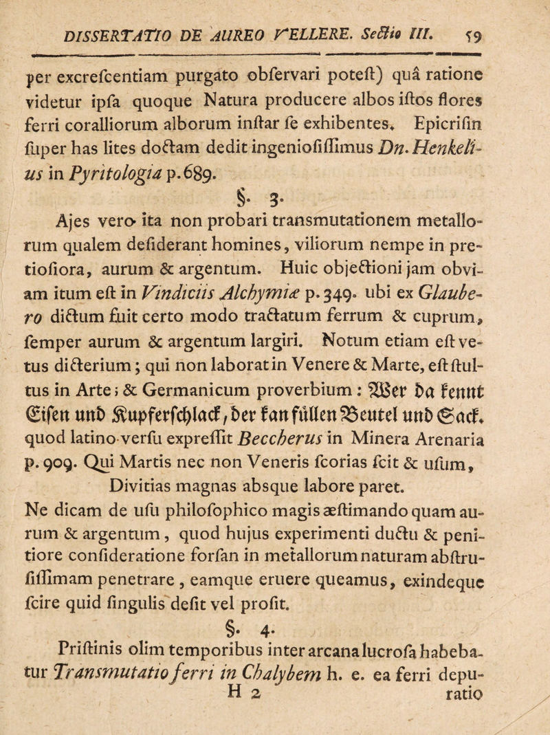 per excrefcentiam purgato obfervari poteft) qua ratione videtur ipfa quoque Natura producere albos iftos flores ferri coralliorum alborum inftar le exhibentes» Epicrifin fuper has lites doftam dedit ingeniofiffimus Dn. Henkeli- us in Pyritologia p.689. §• 3- Ajes vero- ita non probari transmutationem metallo¬ rum qualem defiderant homines, viliorum nempe in pre- tiofiora, aurum & argentum. Huic objeftioni jam obvi¬ am itum eft in Vindiciis Alchymi<e p.349. ubi ex Glaube- ro diftum fuit certo modo trattatum ferrum & cuprum» femper aurum & argentum largiri. Notum etiam eft ve¬ tus di&erium; qui non laborat in Venere & Marte, eftftul- tus in Arte; & Germanicum proverbium: feitttt (Eifen ttttb ^upferfc^lacf/bcr fanfuUen56eute! utttxgacf» quod latino verfti expreffit Beccberus in Minera Arenaria p. 909. Qui Martis nec non Veneris fcorias fcit & ufum. Divitias magnas absque labore paret. Ne dicam de ufu philofophico magis aeftimando quam au¬ rum & argentum, quod hujus experimenti dufru & peni¬ tiore confideratione forfan in metallorum naturam abftru- fiffimam penetrare , eamque eruere queamus, exindeque fcire quid lingulis defit vel profit. §• 4- Priftinis olim temporibus inter arcana lucrofa habeba¬ tur Transmutatio ferri in Chalybem h. e. ea ferri depu-