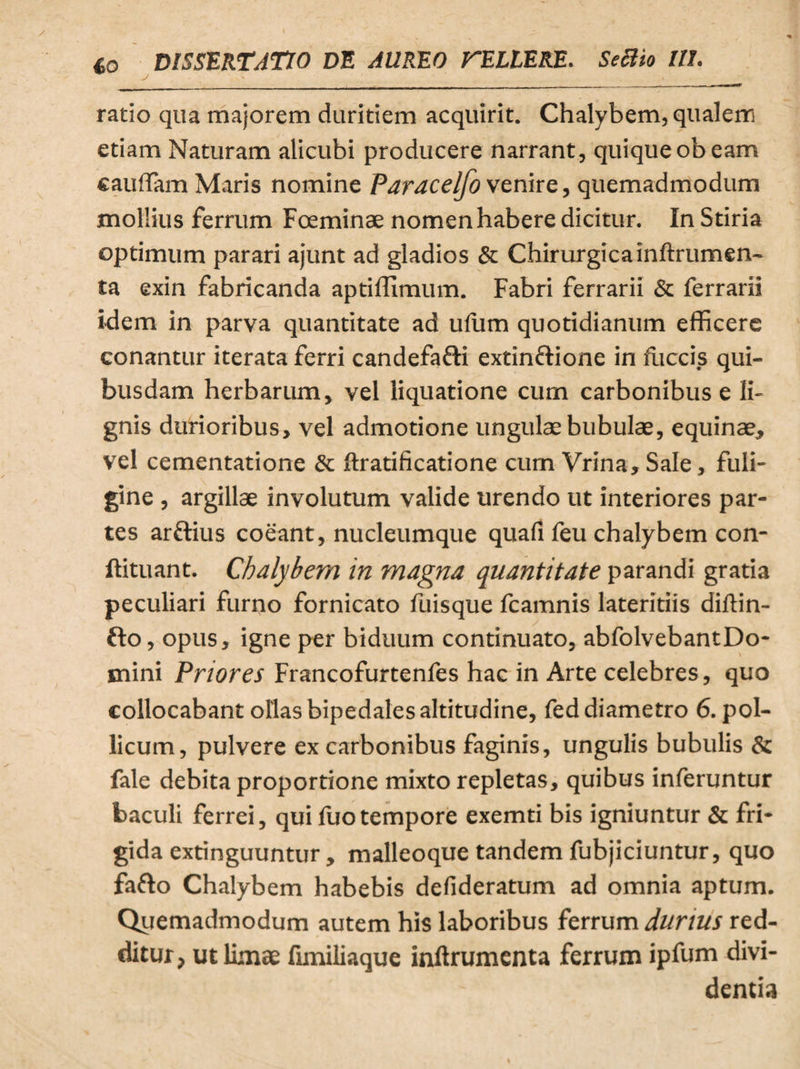 w j - . _ . . ; , ratio qua majorem duritiem acquirit. Chalybem, qualem etiam Naturam alicubi producere narrant, quique obeam caudam Maris nomine Paracelfo venire, quemadmodum mollius ferrum Foeminae nomen habere dicitur. In Stiria optimum parari ajunt ad gladios & Chirurgica inftrumen- ta exin fabricanda aptiffimum. Fabri ferrarii & ferrarii idem in parva quantitate ad ufum quotidianum efficere conantur iterata ferri candefa&i extinfrione in fiiccis qui¬ busdam herbarum, vel liquatione cum carbonibus e li¬ gnis durioribus, vel admotione ungulae bubulae, equinae, vel cementatione & ftratificatione cum Vrina, Sale, fuli¬ gine, argillae involutum valide urendo ut interiores par¬ tes arftius coeant, nucleumque quafi feu chalybem con- ftituant. Chalybem in magna quantitate parandi gratia peculiari furno fornicato fuisque fcamnis lateritiis diffin¬ ito , opus, igne per biduum continuato, abfolvebantDo- mini Priores Francofurtenfes hac in Arte celebres, quo collocabant ollas bipedales altitudine, fed diametro 6. pol¬ licum, pulvere ex carbonibus faginis, ungulis bubulis & fale debita proportione mixto repletas, quibus inferuntur baculi ferrei, qui fuotempore exemti bis igniuntur & fri¬ gida extinguuntur, malleoque tandem fubjiciuntur, quo fafto Chalybem habebis defideratum ad omnia aptum. Quemadmodum autem his laboribus ferrum durius red¬ ditur, ut limae fimiliaque inftrumenta ferrum ipfum divi¬ dentia