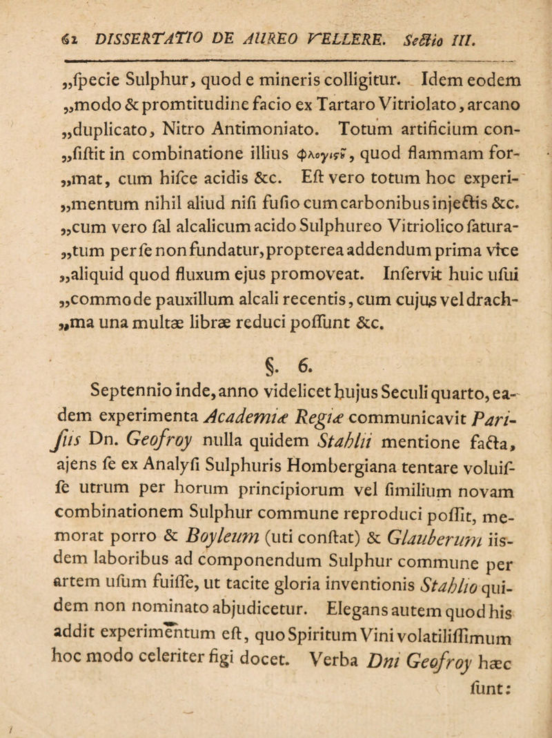 „fpecie Sulphur, quod e mineris colligitur. Idem eodem «modo & promtitudine facio ex Tartaro Vitriolato, arcano «duplicato. Nitro Antimoniato. Totum artificium con- «fiftitin combinatione illius quod flammam for- ,,mat, cum hifce acidis &c. Eft vero totum hoc experi-' «mentum nihil aliud nifi fufio cum carbonibus injettis &c. «cum vero fal alcalicum acido Sulphureo Vitriolicofatura- «tum perfenonfundatur,proptereaaddendumprima vke «aliquid quod fluxum ejus promoveat. Infervit huic uftii «commode pauxillum alcali recentis, cum cujus vel drach¬ uma una multae librae reduci pofiimt & c. §.6. Septennio inde, anno videlicet hujus Seculi quarto, ea¬ dem experimenta Academi* Regi* communicavit Pari- flis Dn. Geofroy nulla quidem Stabili mentione fafta, ajens fe ex Analyfi Sulphuris Hombergiana tentare voluifl- le utrum per horum principiorum vel fimilium novam combinationem Sulphur commune reproduci poffit, me¬ morat porro & Boyleum (uti conflat) & Glauberum iis¬ dem laboribus ad componendum Sulphur commune per artem ufum fuifle, ut tacite gloria inventionis Stabho qui¬ dem non nominato abjudicetur. Elegans autem quod his addit experimentum eft, quo Spiritum Vini volatiliflimum hoc modo celeriter figi docet. Verba Dnt Geofroy ha:c fiint: