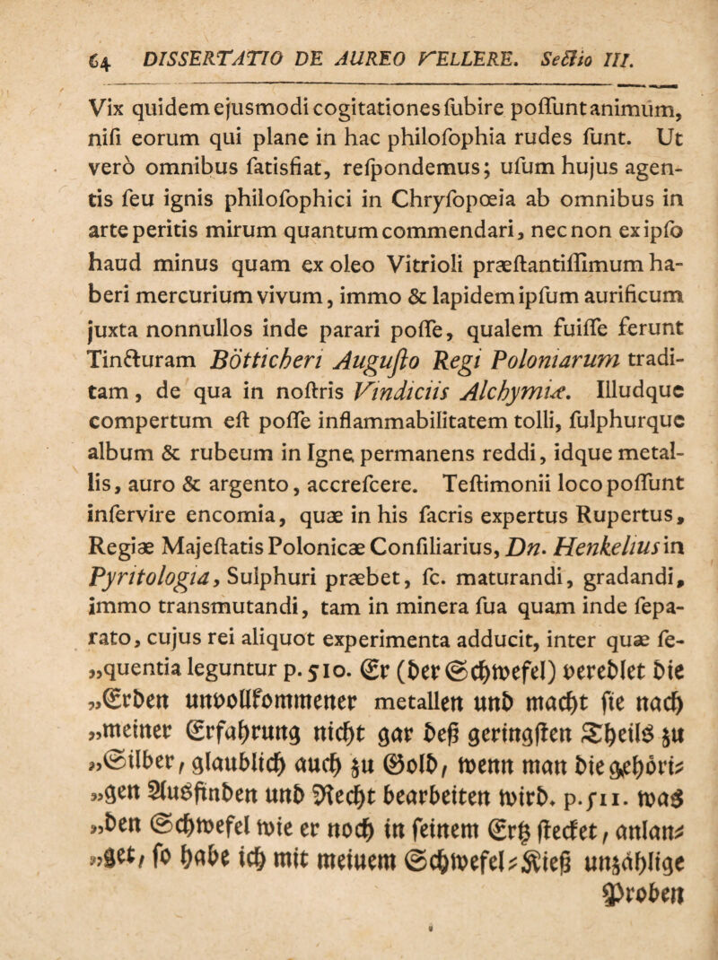 Vix quidem ejusmodi cogitationes fubire poliunt animum, nifi eorum qui plane in hac philofophia rudes funt. Ut vero omnibus fatisfiat, relpondemus; ufum hujus agen¬ tis feu ignis philofophici in Chryfopoeia ab omnibus in arte peritis mirum quantum commendari, nec non exipfo haud minus quam ex oleo Vitrioli praeftantillimum ha¬ beri mercurium vivum, immo & lapidem ipfum aurificum juxta nonnullos inde parari polle, qualem fuilfe ferunt Tinfturam Bdtticheri Augujlo Regi Polomarum tradi¬ tam , de qua in noftris Vindiciis Alchytnid. Illudque compertum eft polle inflammabifitatem tolli, fulphurque album Sc rubeum in Igne permanens reddi, idque metal¬ lis , auro & argento, accrefcere. Teftimonii loco poliunt infervire encomia, quae in his facris expertus Rupertus, Regiae MajeftatisPolonicaeConfiliarius, Dn• Henkeiiusin Pyritologia, Sulphuri praebet, fc. maturandi, gradandi, immo transmutandi, tam in minera fua quam inde fepa- rato, cujus rei aliquot experimenta adducit, inter quae fe- „quentia leguntur p. 510. (£r (&er©cfjtoefel) oereblet bte wSrbcit mtfiollfommener metallett uni) rnadjt ftc nad) „metnet (grfa&nwg mcf>t gar bef? germgften 3#etl$ ju ?,©tlber, glaublt# au# ju ®olb/ toenn man t>k^i)ovv „gen Slugftnben unb Sftedjt bearbetten toirb. p.pu. toa$ «bctt ©#h>efd tote er no# in fetnern (£r$ ftecfet, crnlan* fo l?«be i# mit roduem ©#ivefd;;$iej3 un§df>li^e Sproben