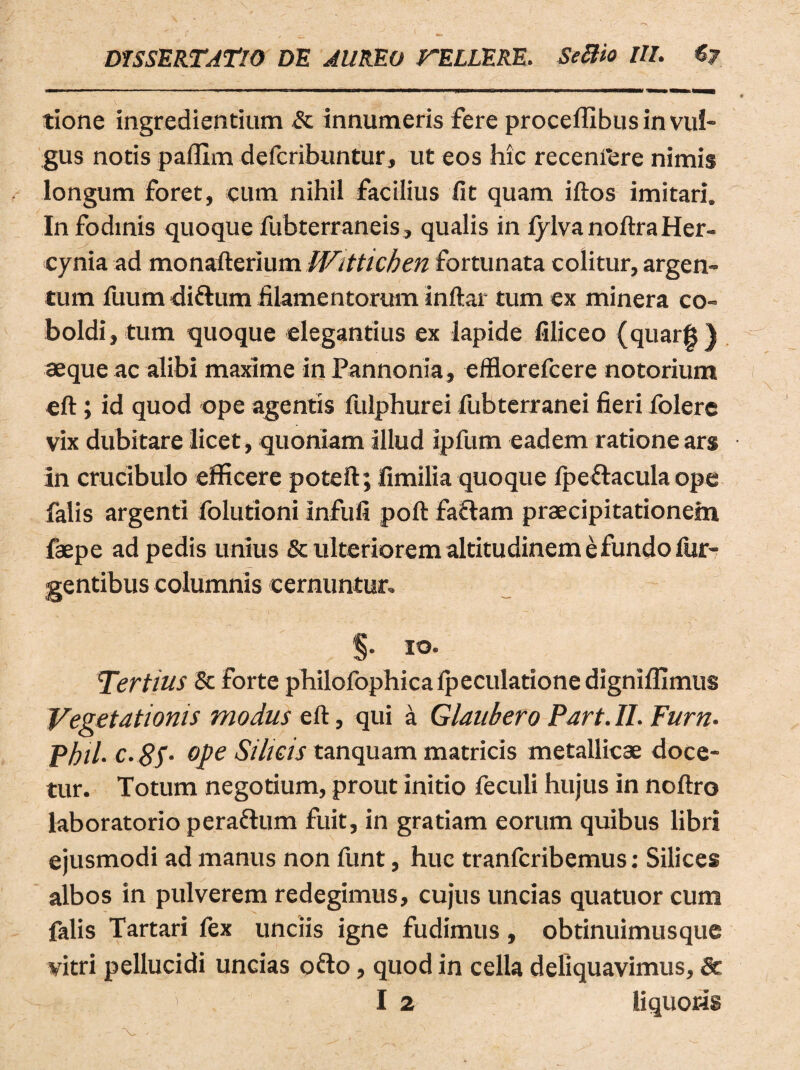 tione ingrediendum & innumeris fere procefllbus in vul¬ gus notis paffim defcribuntur, ut eos hic recenfere nimis longum foret, cum nihil facilius fit quam iftos imitari. In fodinis quoque fubterraneis, qualis in fylva noftra Her¬ cynia ad monafterium Witticben fortunata colitur, argen¬ tum fuum diftum filamentorum inftai tum ex minera co- boldi, tum quoque elegantius ex lapide filiceo (quarg) aeque ac alibi maxime in Pannonia, efflorefcere notorium eft; id quod ope agentis fulphurei fubterranei fieri lolere vix dubitare licet, quoniam illud ipfum eadem ratione ars in crucibulo efficere poteft; fimilia quoque fpeftacula ope falis argenti folutioni Infufi poft faciam praecipitationem faepe ad pedis unius & ulteriorem altitudinem e fundo Tur¬ gentibus columnis cernuntur. §• .ro- Tertius Sc forte philofophica fpeculatione digniffimus Vegetationis modus eft, qui a Glaubero Part. II. Furn. Pbil. c.SS• °Pe Silicis tanquam matricis metallicae doce¬ tur. Totum negotium, prout initio feculi hujus in noftro laboratorio peraftum fuit, in gratiam eorum quibus libri ejusmodi ad manus non funt, huc tranfcribemus: Silices albos in pulverem redegimus, cujus uncias quatuor cum falis Tartari fex unciis igne fudimus, obtinuimusque vitri pellucidi uncias ofto , quod in cella deliquavimus, Sc > I 2 liquoris