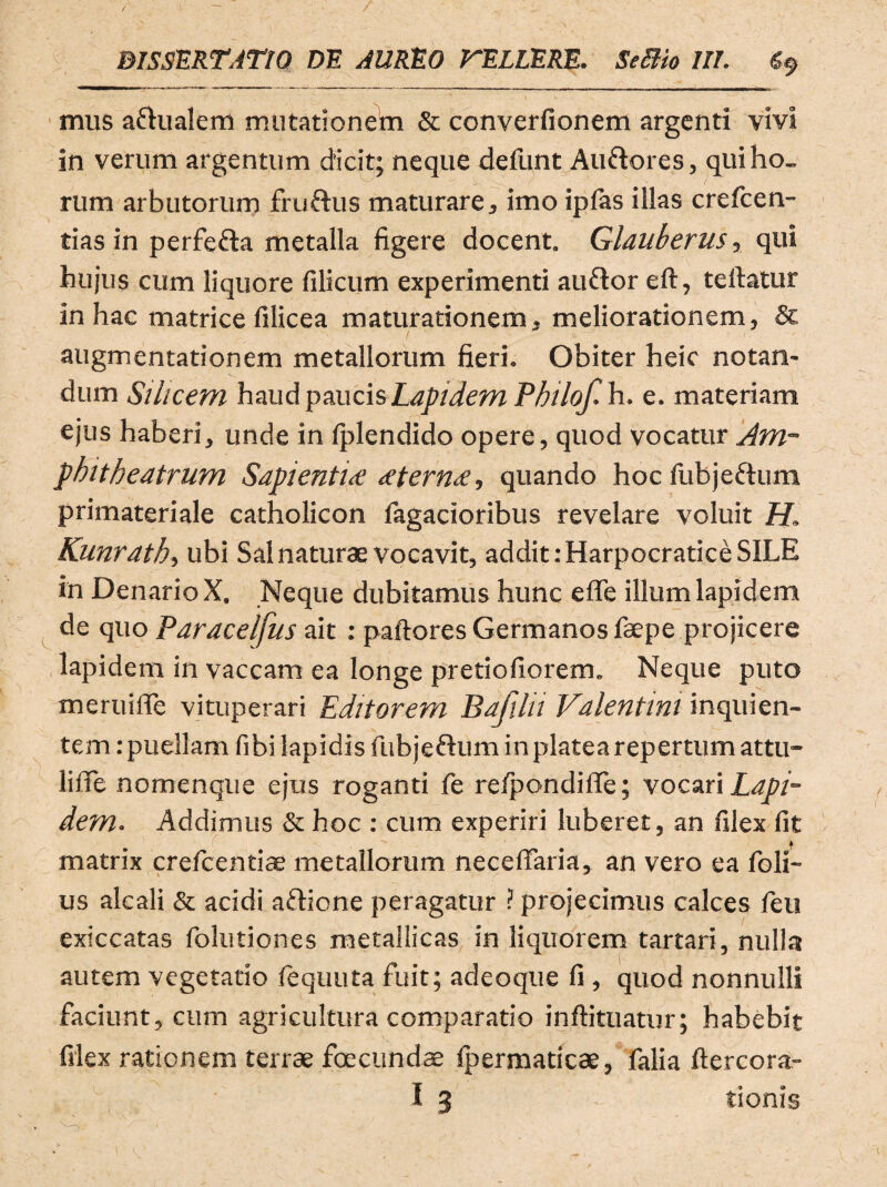 mus aftualem mutationem & converfionem argenti vivi in verum argentum dicit; neque deiiint Au&ores, qui ho¬ rum arbutorum fru&us maturare, imo ipfas illas crefcen- tias in perfefta metalla figere docent. Glauberus, qui hujus cum liquore filicum experimenti au&or eft, teftatur in hac matrice filicea maturationem, meliorationem, & augmentationem metallorum fieri. Obiter heic notan¬ dum Silicem haud paucis Lapidem Phi lof.h. e. materiam ejus haberi, unde in Iplendido opere, quod vocatur Am¬ phitheatrum Sapientice <etern<£, quando hoc fiibjeftum primateriale catholicon fagacioribus revelare voluit H. Kunrath, ubi Sal naturae vocavit, addit: Harpocratice SILE in Denario X. Neque dubitamus hunc efle illum lapidem de quo Paracelfus ait : paftores Germanos faepe projicere lapidem in vaccam ea longe pretiofiorem. Neque puto me rui fle vituperari Editorem Bafilii Valentini inqui en¬ tem : puellam fibi lapidis fubjeftum in platea repertum attu¬ li fle nomenque ejus roganti fe reipondifle; vocari Lapi¬ dem. Addimus & hoc : cum experiri luberet, an filex fit matrix crefcentiae metallorum neceflaria, an vero ea foli- us alcali & acidi aftione peragatur ? projecimus calces fieu exiccatas folutiones metallicas in liquorem tartari, nulla autem vegetatio fequuta fuit; adeoque fi , quod nonnulli faciunt, cum agricultura comparatio inftituatur; habebit filex rationem terrae foeeundae fpermaticae, falia ftercora- I 3 tionis