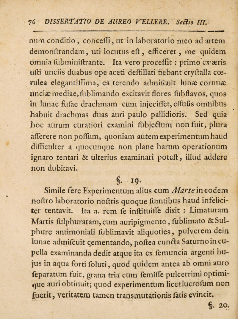 num condicio, conceffi, ut in laboratorio meo ad artem demonftrandam, uti locutus eft , efficeret, me quidem omnia fubminiftrante. Ita vero proceffit: primo ex aeris ufti unciis duabus ope aceti deftillati fiebant cryftalla coe¬ rulea elegantiffima, ea terendo admifcuit lunae cornuae unciae mediae, fublimando excitavit flores fubflavos, quos in lunae fufae drachmam cum injecillet,effufis omnibus habuit drachmas duas auri paulo pallidioris. Sed quia hoc aurum curatiori examini fubjettum non fuit, plura afferere non polium, quoniam autem experimentum haud difficulter a quocunque non plane harum operationum ignaro tentari & ulterius examinari poteft, illud addere non dubitavi. §• 19- Simile fere Experimentum alius cum Alarte in eodem noftro laboratorio noftris quoque fumtibus haud infelici¬ ter tentavit. Ita a. rem fe inftituifie dixit : Limaturam Martis fulphuratam, cum auripigmento, fublimato & Sul¬ phure antimoniali fublimavit aliquoties, pulverem dein lunae admilcuit cementando, poftea cunfta Saturno in cu¬ pella examinanda dedit atque ita ex femuncia argenti hu¬ jus in aqua forti foluti, quod quidem antea ab omni auro feparatum fuit, grana tria cum femilfe pulcerrimi optimi- que auri obtinuit; quod experimentum licetlucrofum non fuerit, veritatem tamen transmutationis fatis evincit, §. 20.