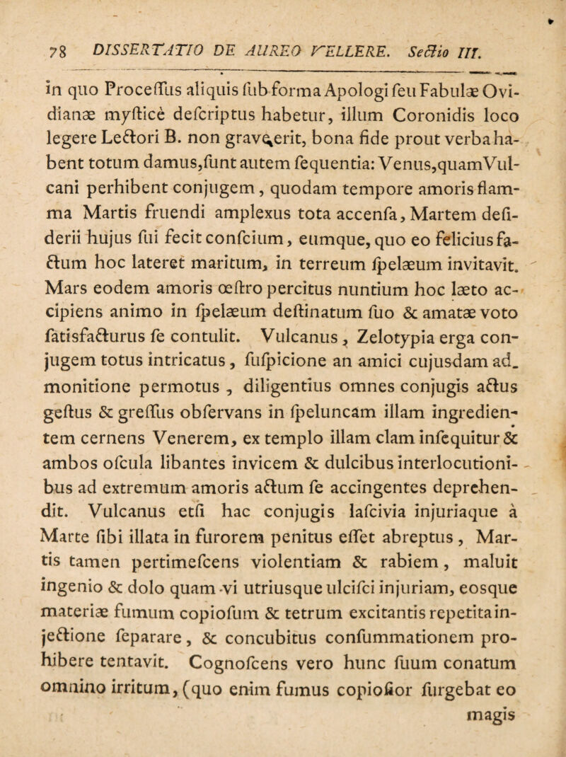 in quo ProceflTus aliquis fub forma Apologi feu Fabulae Ovi¬ dianae myftice defcriptus habetur, illum Coronidis loco legere Leftori B. non grav^erit, bona fide prout verba ha¬ bent totum damus,funt autem fequentia: Venus,quamVul- cani perhibent conjugem, quodam tempore amoris flam¬ ma Martis fruendi amplexus tota accenfa, Martem defi- derii hujus fui fecit confcium, eumque, quo eo felicius fa- ftum hoc lateret maritum, in terreum lpelaeum invitavit. Mars eodem amoris oeftro percitus nuntium hoc laeto ac¬ cipiens animo in lpelaeum deftinatum fuo & amatae voto fatisfatturus fe contulit. Vulcanus, Zelotypia erga con¬ jugem totus intricatus, fufpicione an amici cujusdam ad. monitione permotus , diligentius omnes conjugis aflus geftus & greflfus obfervans in lpeluncam illam ingredien- ♦ tem cernens Venerem, ex templo illam clam infequitur & ambos ofcula libantes invicem & dulcibus interlocutioni¬ bus ad extremum amoris aftum fe accingentes deprehen¬ dit. Vulcanus etfi hac conjugis lafcivia injuriaque a Marte (ibi illata in furorem penitus eflet abreptus , Mar¬ tis tamen pertimefcens violentiam & rabiem, maluit ingenio & dolo quam -vi utriusque ulcifci injuriam, eosque materiae fumum copiofum & tetrum excitantis repetita in- je&ione feparare, & concubitus confummationem pro¬ hibere tentavit. Cognofcens vero hunc fuum conatum omnino irritum, (quo enim fumus copiofior furgebat eo magis