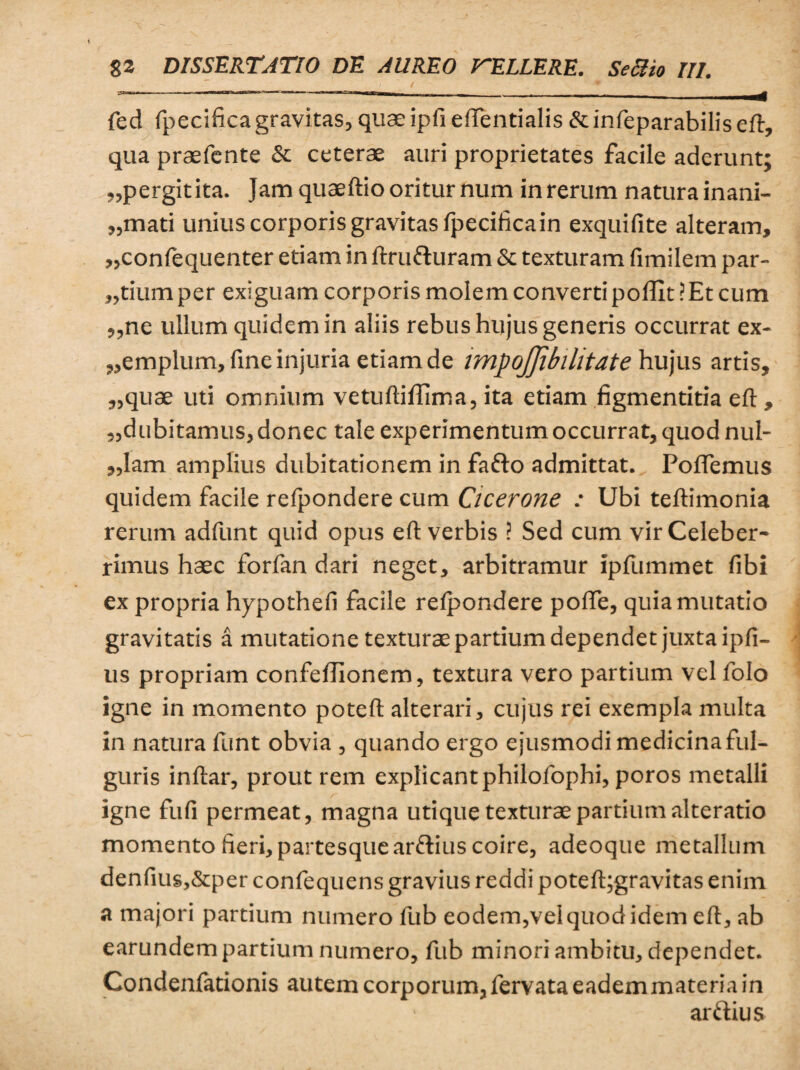 fed fpecifica gravitas, quae ipfi effentialis & infeparabilis eft, qua praefcnte & ceterae auri proprietates facile aderunt; „pergitita. Jam quaeftio oritur num in rerum natura inani¬ mati unius corporis gravitas fpecifica in exquifite alteram, „confequenter etiam in ftruduram & texturam fimilem par¬ tium per exiguam corporis molem converti poffit ? Et cum ,,ne ullum quidem in aliis rebus hujus generis occurrat ex- ,,emplum, fine injuria etiam de impojjibilitate hujus artis, „quae uti omnium vetuftifTima, ita etiam figmentitia eft, ,,dubitamus, donec tale experimentum occurrat, quod nul- ,,lam amplius dubitationem in fado admittat. Poffemus quidem facile refpondere cum Cicerone : Ubi teflimonia rerum adfunt quid opus eft verbis ? Sed cum vir Celeber¬ rimus haec forfan dari neget, arbitramur ipfummet fibi ex propria hypothefi facile refpondere pofle, quia mutatio gravitatis a mutatione texturae partium dependet juxta ipfi- us propriam confeflionem, textura vero partium vel folo igne in momento poteft alterari, cujus rei exempla multa in natura ftint obvia , quando ergo ejusmodi medicina ful¬ guris inftar, prout rem explicant philofophi, poros metalli igne fufi permeat, magna utique texturae partium alteratio momento fieri, partesque ardius coire, adeoque metallum denfius,&per confequens gravius reddi poteft;gravitas enim a majori partium numero fub eodem,vel quod idem eft, ab earundem partium numero, fub minori ambitu, dependet. Condenfationis autem corporum, fervata eadem materia in ardius