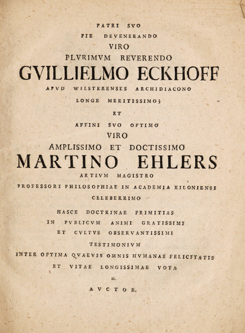 PATRI SVO PIE DEVENERANDO VIRO PLVRIMVM REVERENDO GVILLIELMO ECKHOFF AfVD WILSTERENSES ARCHIDIACONO LONGE meritissimo J \ ET AFFINI SVO OPTIMO ✓ VIRO AMPLISSIMO ET DOCTISSIMO MARTINO EHLERS ARTIVM MAGISTRO PROFESSORI PHILOSOPHIAE IN ACADEMIA EILONIENSI CELEBERRIMO HASCE DOCTRINAE JRIMITIAS^^ # IN PVBLICVM ANIMT GRATISSIMI ET CVLTVS OBSERVANT ISSI MI TESTI MONIVM INTER OPTIMA Q^V AE V IS O M N IS HV MANAE FELICITATIS^ - Di A^ V C T O r;