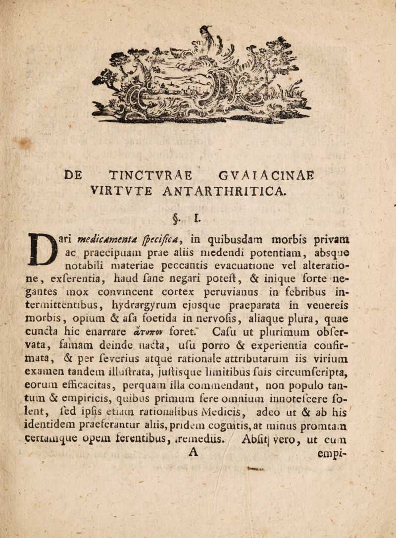 DE TINCTVRAE ‘ GVAI ACINAE VIRTVTE ANTARTHRITICA. §. L Dari medicdmentd (pecifica^ in quibusdam morbis privam ac praecipuam prae aliis medendi potentiam, absque notabili materiae peccantis evacuatione vel alteratio- ne, exferentia, haud fane negari poteft, & inique forte ne¬ gantes mox convincent cortex peruvianus in febribus in¬ termittentibus, hydrargyrum ejosque praeparata in venereis morbis, opium & afa foetida innervofis, aliaque plura, quae cundla hic enarrare atottov foret. Cafu ut plurimum obfer- vata, famam deinde nada, ufu porro & experientia confir¬ mata, 6i per feverius atque rationale attributarum iis virium examen tandem illaikata, jullisque limitibus fuis circumfcripta, eorum efficacitas, perquam illa commendant, non populo tan¬ tum & empiricis, quibus primum fere omnium iniiotefcere fo- leiit, fed ipfis etiam rationalibus Medicis, adeo ut & ab his identidem praeferantur aliis, pridem cognitis, at minus promtam certamque opem terentibus, iremedus./ Ablitj vero, ut cum A cmpi-