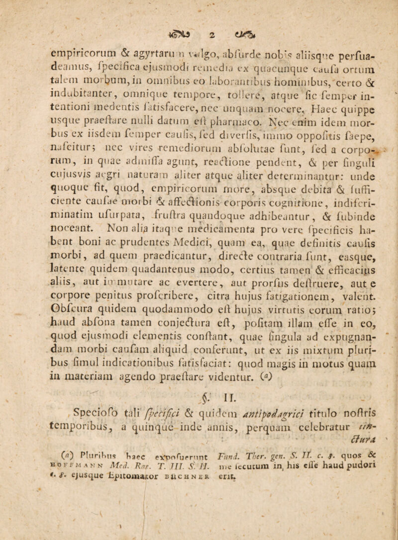 empiricorum & agyrtaru n valgo, abfurde nob*.*^ aliisque perfua- deamus, fpecifica ejusmodi remedia ex quacunque caufa ortum talem morbum, in omnibus eo laborantibus hominibus, certo <Sc indubitanter, omnique tempore, toilere, atque fic femper in¬ tentioni medentis Tatisfacere, nec unquam nocere^ Haec quippe usque praefdare nulli datum cil: pharmaco. Nec enim idem mor¬ bus ex iisdem femper caulis, iVd diverlis, iinmo oppofitis faepe, njfcitur; iicc vires remediorum abfolutae funt, fed a corpo-- * rum, in quae admiffa agunt, reartione pendent, & per finguli cujusvis aegri naturam aliter atque aliter determinantur: unde quoque fit, quod, empiricorum rnore, absque debita & fuffi- ciente caufae morbi 'St affecfdionis corporis cognitione, indifcri- niinatim ufurpata, frufira quandoque adhibeantur, & fubinde noceant. Non alia itaq^^e medicamenta pro vere fpecificis ha¬ bent boni ac prudentes Medici, quam ea, quae definitis caulis morbi, ad quem praedicantur, direcde contraria funt, easque, latente quidem quadantenus modo, certius tamen & cfficacips aliis, aut immotare ac evertere, aut prorfus defiruere, aut c corpore penitus proferibere, citra hujus fatigationem, valent. Gbfcura quidem quodammodo efi hujus virtutis eorum ratio; haud abfona tamen conjecfiura efi:, politam illam elTe in eo, quod ejusmodi elementis confiant, quae fingula ad expugnan¬ dam morbi canfam aliquid conferunt, ut ex iis mixtum pluri¬ bus fimul indicationibus fatisfaciat: quod magis in motus quam ia xiiateriam agendo praefiare videntur. W II. Speciofo ti\\\ p^rc i fici & quidem Antifod^igricl titulo nofiris temporibus, a quinque inde annis, perquam celebratur Phirihns tiaec e\*porijrrnTit Fiind. Ther. gcn. S. TT. c. f. quos &C HOFFM ANN Med. Rnt. T. JIT. S. JL luc iecucum in, his cHe haud pudori <r. ejusque hpitomaiior bUchner crit. )