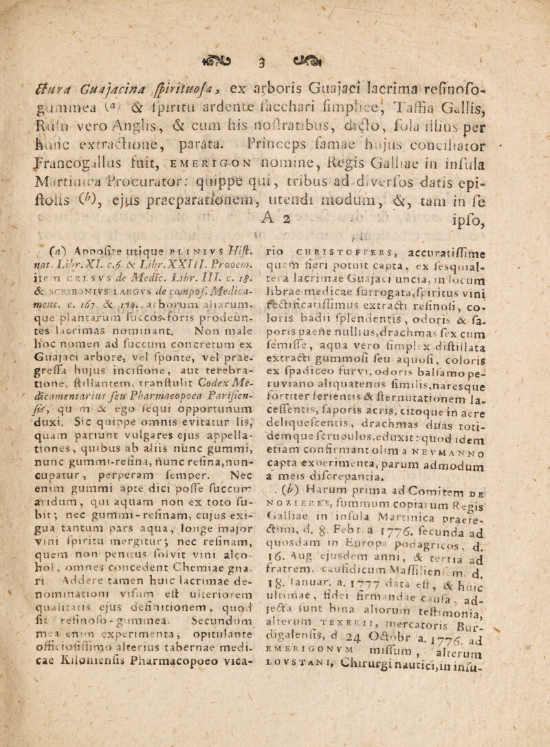 ) V 4^ £tuYa Cuajacina fj)hitHojay ex arboris Guajaci lacrima reiTnofo- guiiiinea (k Ipiritu ardente facchari fiaiplicc' TafFia Gv^IIis, . Ru:ii veroAnglis, & cum his noflratibus, dido, lola ilijus per hunc extradioiie/ parata. Princeps famae hujus conciharor jFrancogullus fuit, emerigon nomine, Re^gis Galliae in infula Martin i ea'Procurator: qinppe qui, tribus ad diverfos datis epi- Roiis C^), ejus praeparatidnem, utendi modum, &, tam in fe A 2 . * ipfo, G) Annofire utique p l i ni v s Jlift. nat. LV^r.Xl. C.6 is. TJhr.XXli L Prooem, ite n CEI. s V s de Medtc. Lihr. III. c. iS‘ 6c SCRIBONI vs LARGvs de caMpof. Medtca- ment. c. i6j Sc 07^., a; boFuni ajiarum-.. que pUntarujn fuccosvfons prodeisn- tes lacrimas noruuiant. Non male hoc nomen ad fucciun concretum ex Guajaci arbore, vel fponte, vel prae- greflTa biqus incHione, aut terebra¬ tione, ftdianrem, tranftulit Cedex Me¬ dicamentarias feu Pharmneopoea Pariften- fis^ qu m iS: ego Tequi opportunum duxi. Sic quiope omnis evitatur lis,' quam pariunt vulgares ejus appella¬ tiones, quibus ab aiiis nunc gummi, nunc giimmi-rclina, liunc rehrsa,nLm- cupacur, perperam feniDer. Nec enim gummi apte dici pofTe fuccum aridum, qui aquam non ex toto fu- bif, nec gummi - relinam, CUJUS exi¬ gua tantum pars aqua, longe major vini rpiritu mergitur-, nec relinam, quem non penuus Coivit vini alco¬ hol, omnes concedent Chemiae gna¬ ri Addere tamen huic lacrimae de¬ nominationi vifum eit uiceriorem quaiituis ejus dehnicionem, quod lic relinofo - gumiuea. becundnm mea ent'n experimenta, opitulante officiolidimo alterius tabernae medi, cae Kiipiiieiiiis Pharmacopoeo vica¬ rio CHRISTOFFERS, accuTstiflimc qu'Tm iieri potuit capta, ex Cesquial- tes a lacrimae Guajati uncia, ui locurn librae medicae furrogata,rpiri£us vini ffediiicatiflmius extraai rtlinoii, co¬ loris badii CplendentiS , odoris dc Ta- poris paene nulli os,drachmas fex.cum (emilTe, aqua vejo hmpUx diftiilata extraftt gummoii feu aquofi, coloris ex fpadiceo furvi,odons balfamope- ruviano aliquatenus limi Iis,naresque fortiter ferientis dt liernucationem ia- ceiientis, faporis aci is, citoque sn aere deliquefeentis, drachmas duas toti- d e m q u e fc r u p u 1 o s, e d u X11: q u o d 3 d e ni etiam confirmant oimi a ne v m a n n o capta exoerimenta, parum admodum a ineis diferepantia, . {h) Harum prima ad Comitem de N o z I E n E's, fummum copia; um R egis Csaifiae in infula Alartiuica praefe- dnm, d. §. Febr a 1775. fecunda ad quosdam m Europi podagricos, d. 16. Aug ejusdem anm, 3c terna ad fratrem, 'C..ulidiciiin Ma/Tiiicnf. m, d Ig. lanuar. a. 177? data elf, huic uhunae, hdei iirmaiid^e c.uifa , ad- leaa funt bnia alioru n tejibmonia aherurn texerii, mercatoris Bur- digalcnhs, d 24 Oaobr a. 177^ ad E M E R I G o N V M mjjdl ^ iiini , alterum 1 o V s T A NI, chirurgi nautici,m iniu- /